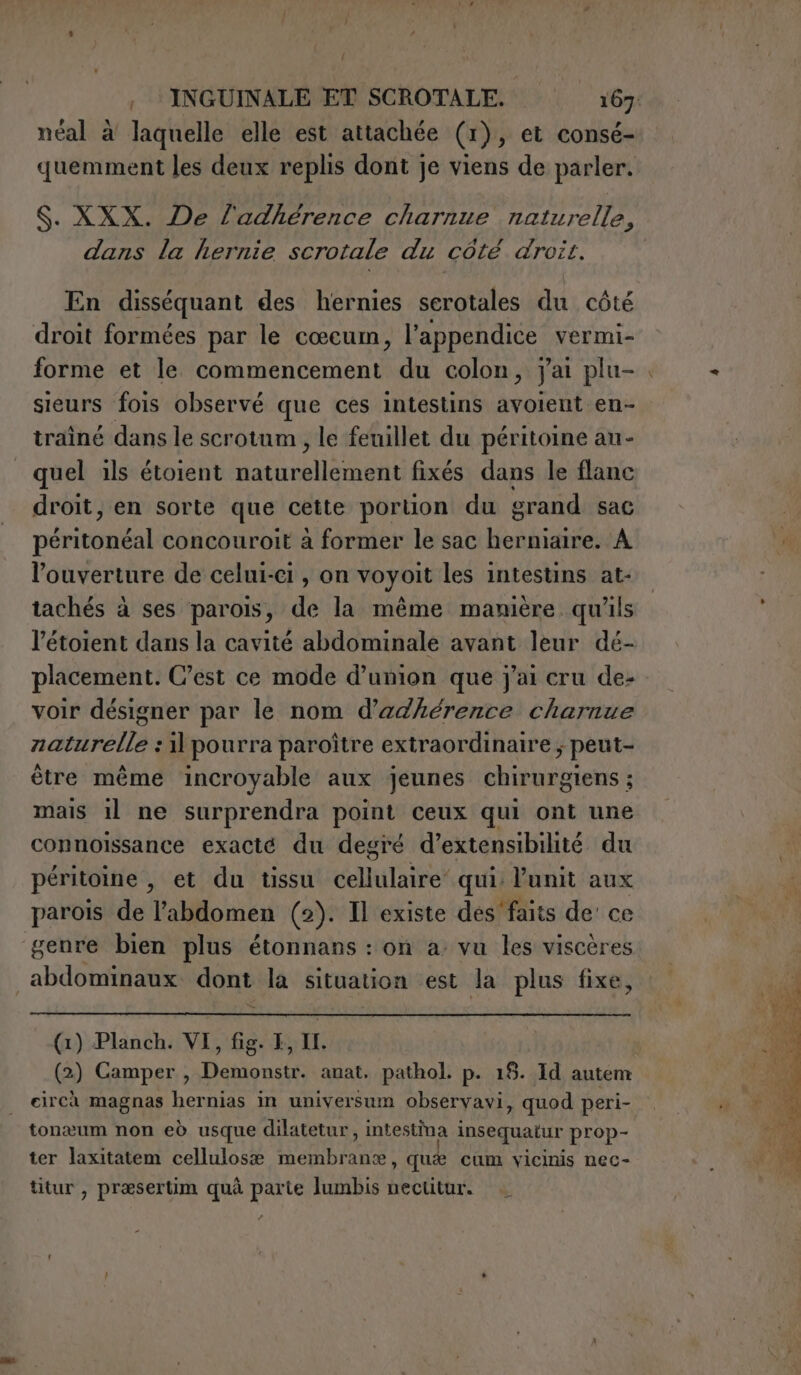 néal à laquelle elle est attachée (1 I), et consé- quemment les deux replis dont je viens de parler. dans la hernie scrotale du côté droit. En disséquant des hernies serotales du côté droit formées par le cœcum, l’appendice vermi- forme et le commencement du colon, jai plu- trainé dans le scrotum , le feuillet du péritoine au- quel ils étoient SATIRA TANN fixés dans le flanc droit, en sorte que cette portion du grand sac péritel concouroit à former le sac herniaire. A l’ouverture de celui-ci , on voyoit les intestins at- tachés à ses parois, de la même manière qu'ils l’étoient dans la cavité abdominale avant leur dé- placement. C’est ce mode d’union que j'ai cru de- voir désigner par le nom d’adhérence charnue zaturelle : pourra paroître extraordinaire ; peut- être même incroyable aux jeunes chirurgiens ; mais il ne surprendra point ceux qui ont une connoissance exacté du degré d’extensibilité du peritoine , et du tissu dE qui: unit aux parois de l'abdomen (2). Il existe des’ faits de’ ce genre bien plus étonnans : on a: vu les viscères abdominaux dont la situation est la plus fixe, (1) Planch. VI, fig. EF, IL. (2) Camper, Demonstr. anat. pathol. p. 18. Id autem | circà magnas hernias in universum observavi, quod peri- tonæum non eò usque dilatetur, intestina insequatur prop- ter laxitatem cellulosa AU , quee cum vicinis nec- titur , præsertim quà parte lumbis nectitur. Pa