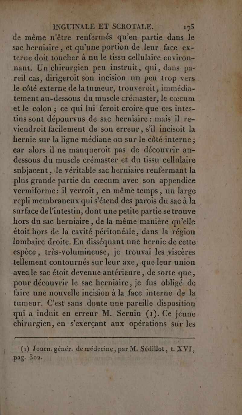 de mème n'être renfermés qu’en partie dans le sac herniaire , ét qu’une portion de leur face ex- terne doit toucher à nu le tissu cellulaire environ- nant. Un chirurgien peu instruit, qui, dans pa- reil cas, dirigeroit son incision un peu trop vers le côté externe de la tumeur, trouveroit, immédia- tement au-dessous du muscle crémaster, le cœcum et le colon; ce qui lui feroit croire que ces intes- tins sont dépourvus de sac herniaire : mais il re- viendroit facilement de son erreur, s’il incisoit la hernie sur la ligne médiane ou sur le côté interne; car alors il ne manqueroit pas de découvrir au- dessous du muscle crémaster et du tissu cellulaire subjacent , ile véritable sac herniaire renfermant la plus grande partie du cœcum avec son appendice vermiforme: il verroit, en mème temps, un large repli membraneux qui s'étend des parois du sac à la surface de l’intestin, dont une petite partie se trouve hors du sac herniaire , de la même manière qu’elle étoit hors de la cavité péritonéale, dans la région lombaire droite. En disséquant une hernie de cette espèce, très-volumineuse, je trouvai les viscères tellement contournés sur liée axe, que leur union avec le sac étoit devenue antérieure , de sorte que, pour découvrir le sac herniaire, je fus obligé de faire une nouvelle incision à la face interne de la tumeur. C’est sans doute une pareille disposition qui a induit en erreur M. Sernin (1). Ce jeune chirurgien, en s’exerçant aux opérations sur les (1) Journ. génér. de médecine, par M. Sédillot, t. XVI, pag. 302.