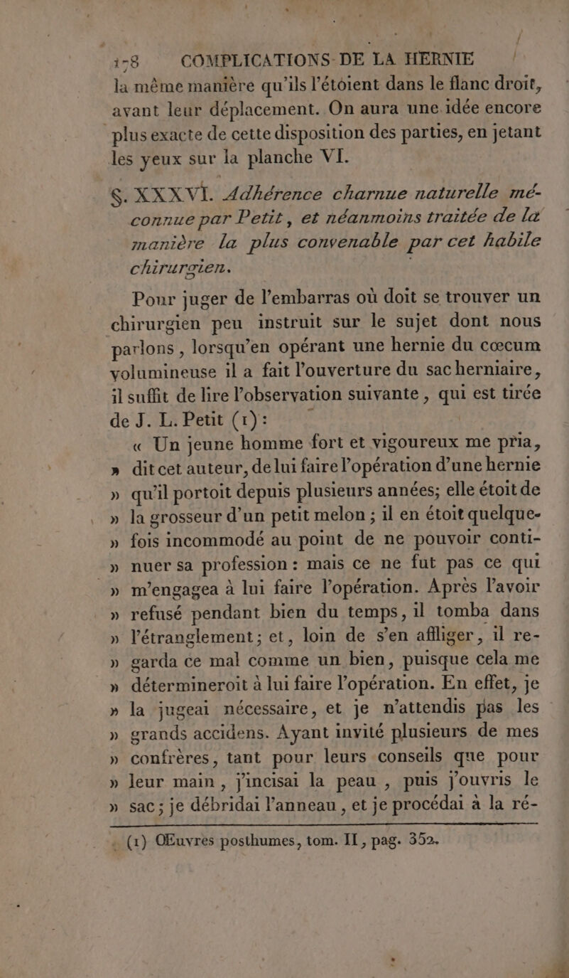 la même manière qu’ils l’étoient dans le flanc droit, avant leur déplacement. On aura une idée encore plus exacte de cette disposition des parties, en jetant les yeux sur la planche VI. S. XXXVI. Adhérence charnue naturelle mé- connue par Petit, et néanmoins traitée de la manière la plus convenable par cet habile chirurgien. Pour juger de l’embarras où doit se trouver un chirurgien peu instruit sur le sujet dont nous parlons , lorsqu’en opérant une hernie du cœcum volumineuse il a fait l'ouverture du sacherniaire, il suffit de lire l'observation suivante , qui est tirée de J. L. Petit (1): « Un jeune homme fort et vigoureux me pria, » ditcet auteur, delui faire l'opération d’une hernie » qu'il portoit depuis plusieurs années; elle étoit de » la grosseur d’un petit melon ; il en étoit quelque- » fois incommodé au point de ne pouvoir conti- » nuer sa profession: mais ce ne fut pas ce qui » m’engagea à lui faire l’opération. Après l'avoir » refusé pendant bien du temps, il tomba dans » l’étranglement ; et, loin de s’en affliger, il re- » garda ce mal comme un bien, puisque cela me » détermineroit à lui faire l’opération. En effet, je » la jugeai nécessaire, et je n’attendis pas les » grands accidens. Ayant invité plusieurs de mes » confrères, tant pour leurs conseils que pour » leur main, jincisai la peau , puis Jouvris le » sac; je débridai l'anneau , et je procédai à la ré-