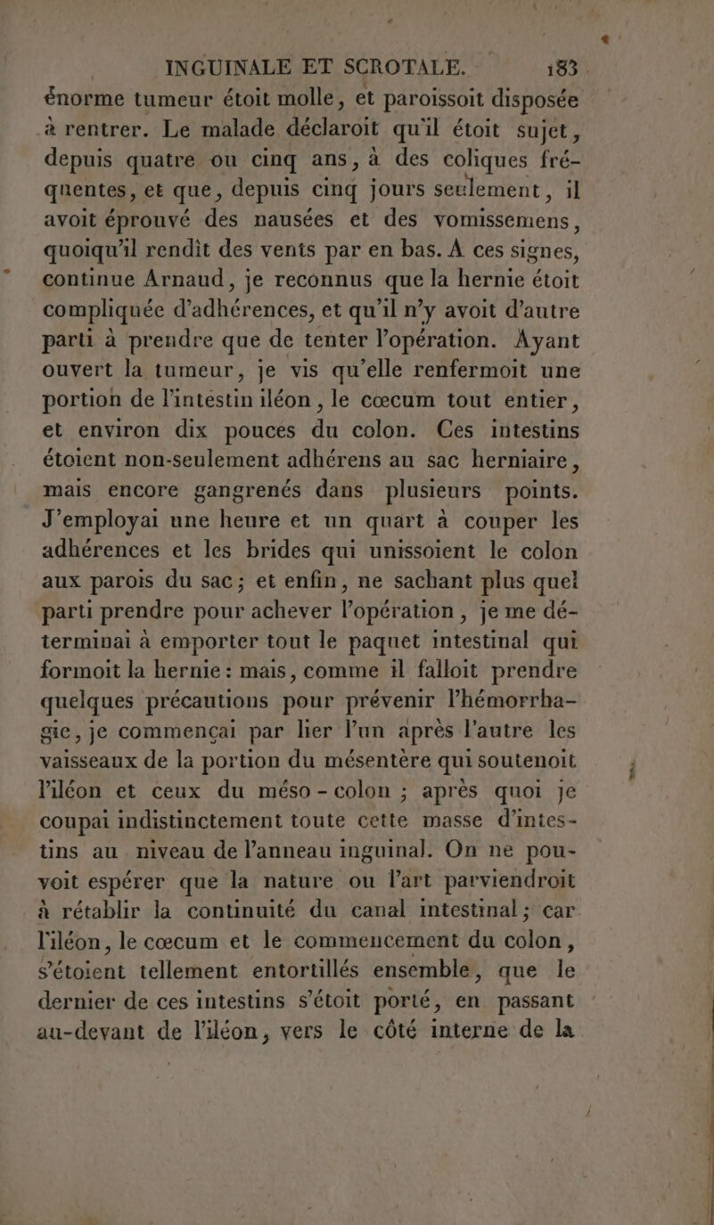 énorme tumeur étoit molle, et paroissoit disposée à rentrer. Le malade Met qu'il étoit sujet, depuis quatre ou cinq ans, à des coliques fré- quentes, et que, depuis cinq jours seulement , il avoit éprouvé des nausées et des vomissemens, quoiqu'il rendit des vents par en bas. À ces signes, continue Arnaud, je reconnus que la hernie étoit compliquée d’adhérences, et qu'il n’y avoit d'autre parti à prendre que de tenter l’opération. Ayant ouvert la tumeur, je vis qu’elle renfermoit une portion de l'intestin iléon , le cœcum tout entier, et environ dix pouces du colon. Ces intestins étoient non-seulement adhérens au sac herniaire, mais encore gangrenés dans plusieurs points. J’employai une heure et un quart à couper les adhérences et les brides qui unissoient le colon aux parois du sac; et enfin, ne sachant plus quel parti prendre pour achever l'opération , je me dé- terminai à emporter tout le paquet intestinal qui formoit la hernie : mais, comme il falloit prendre quelques précautions pour prévenir l’hémorrha- gie, je commençai par ler Pun aprés l'autre les vaisseaux de la portion du mésentère qui soutenoit l’iléon et ceux du méso - colon ; après quoi Je coupai indistinctement toute cette masse d’intes- tins au. niveau de l’anneau inguinal. On ne pou- voit espérer que la nature ou l’art parviendroit à rétablir la continuité du canal intestinal ; car l'iléon, le cœcum et le commencement du colon, PAbient tellement entortillés ensemble, que Te dernier de ces intestins s’étoit porté, en passant au-devant de l’iléon, vers le côté interne de la