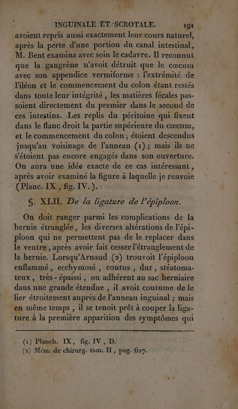 bel ET e PA INGUINALE ET -SCROTALE. 191 ‘avolent repris aussi exactement leur cours naturel, après la perte d’une portion du canal intestinal, M. Bent examina avec soin le cadavre. Il reconnut que la gangrène n’avoit détruit que le cœcum : avec son appendice vermiforme : l'extrémité de l’iléon et le commencement du colon étant restés dans toute leur intégrité , les matières fécales pas- soient directemént du premier dans le second de ces intestins. Les replis du péritoine qui fixent dans le flanc droit la partie supérieure du cœcum, et le commencement du colon, étoient descendus jusqu’au voisinage de l’anneau (1); mais ils ne s'étoient pas encore engagés dans son ouverture. On aura une idée exacte de ce cas intéressant , après avoir examiné la figure à laquelle je renvoie (Planc. IX, fig. IV.). S. XLII. De La ligature de l’épiploon. On doit ranger parmi les complications de la hernie étranglée, les diverses altérations de l’épi- ploon qui ne permettent pas, de le replacer dans le ventre, après avoir fait cesser l’étranglement de la hernie. Lorsqu’Arnaud (2) trouvoit l’épiploon enflammé, ecchymosé , contus , dur , stéatoma- teux, très- épaissi, ou adhérent au sac herniaire dans une grande étendue , il avoit coutume de le lier étroitement auprès de l’anneau inguinal ; mais en même temps , il se tenoit prêt à couper la liga- ture à la première apparition des symptômes qui (1) Planch. IX, fig. IV, D. (2) Mém. de chirurg. tom. Il, pag. 627.