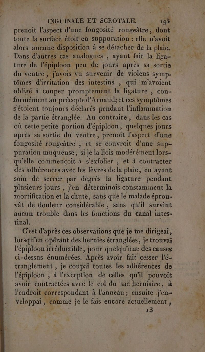 aa US : NM TES ï | ; INGUINALE ET SCROTALE. 193 toute la surface étoit en suppuration : elle n'atdit alors aucune disposition à à se détacher de la plaie. du ventre, j'avois vu survenir de violens symp- tômes d'irritation des intestins , qui m’avoient obligé à couper promptement la ligature , con- s’étoient toujours déclarés pendant l’inflammation de la partie étranglée. Au contraire, dans les cas où cette petite portion d’épiploon, quelques jours après sa sortie du ventre, prenoit l’aspect d’une fongosité rougedtre , et se couvroit d’une sup- puration muqueuse , si je la liois modérément lors- qu’elle commençoit à s’exfolier , et à contracter des adhérences avec les lèvres de la plaie, en ayant soin dé serrer pie dégrés la ligature pendant plusieurs jours , yen determine constaminent la mortification et la chute, sans que le malade éprou- vât de douleur congdérable , Sans qu'il survint aucun trouble dans les fonctions du canal intes- tinal. POSI C’est d'après ces observations que je me dirigeai, lorsqu’en opérant des hernies étranglées, je trouvai l'épiploon irréductible, pour quelqu une des causes ci-dessus énumérées. Après avoir fait cesser l’é- tranglément : je coupai toutes les adhérences de lé :piploon , à l'exception de celles qu'il pouvoit avoir Contractées avec le col du sac herniaire, à l'endroit correspondant à l’anneäu ; ensuite j'en NEOP par comme je le fais encore actuellement, 13 /