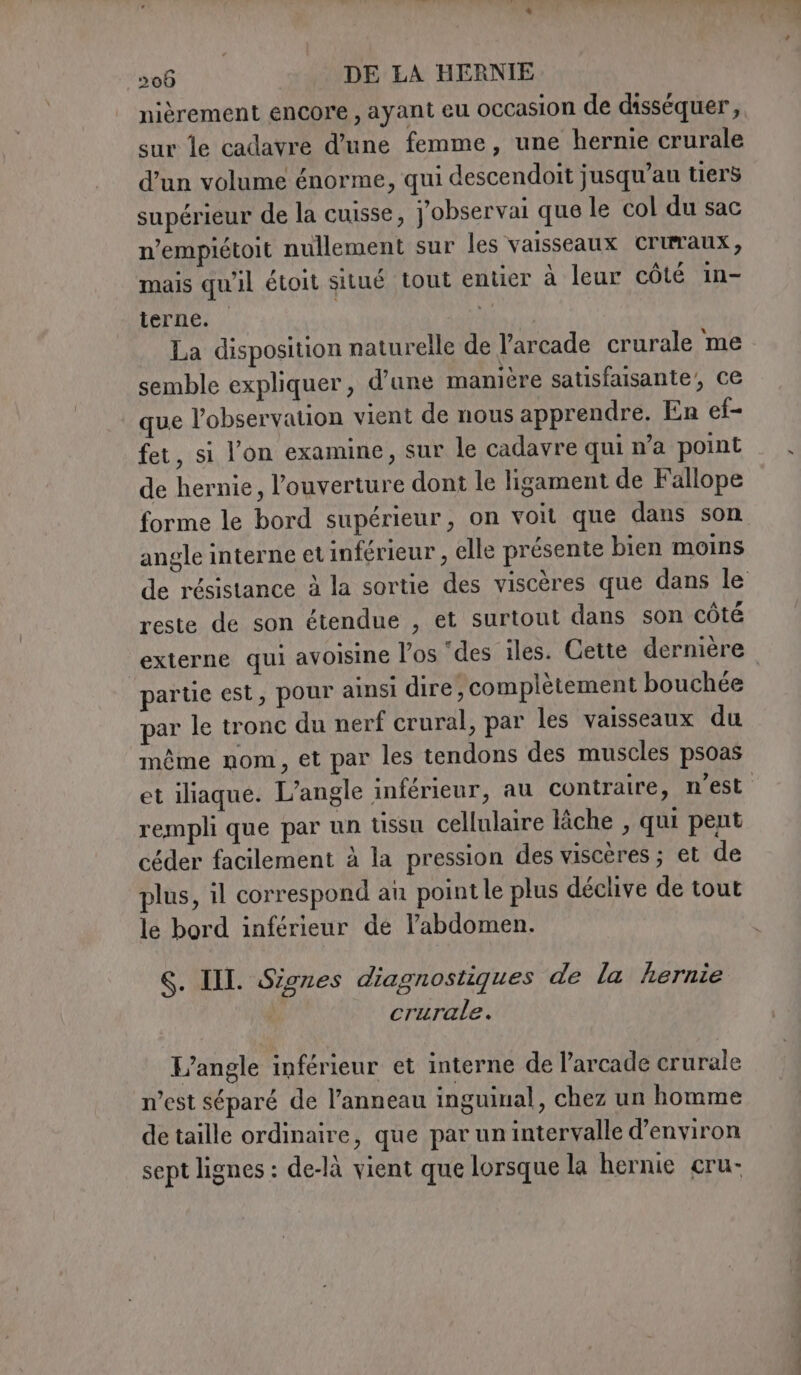 nièrement encore, ayant eu occasion de disséquer, sur le cadavre d’une femme, une hernie crurale d’un volume énorme, qui descendoit jusqu’au tiers supérieur de la cuisse, j'observai que le col du sac n’empiétoit nullement sur les vaisseaux Cruraux, mais qu'il étoit situé tout entier à leur côté in- terne. | 4 La disposition naturelle de l’arcade crurale me semble expliquer, d’une manière satisfaisante’, ce | que l'observation vient de nous apprendre. En ef- fet, si l’on examine, sur le cadavre qui n’a point de hernie, l'ouverture dont le ligament de Fallope forme le bord supérieur, on voit que dans son angle interne et inférieur , elle présente bien moins de résistance à la sortie des viscères que dans le reste de son étendue , et surtout dans son côté externe qui avoisine l'os ‘des iles. Cette dernière partie est, pour ainsi dire, complètement bouchée par le tronc du nerf crural, par les vaisseaux du même nom, et par les tendons des muscles psoas et iliaque. L’angle inférieur, au contraire, n'est rempli que par un tssu cellulaire lâche , qui pent céder facilement à la pression des viscères ; et de plus, il correspond an point le plus déclive de tout le bord inférieur de l'abdomen. 6. III. Signes diagnostiques de la hernie crurale. L’angle inférieur et interne de l’arcade crurale n’est séparé de l’anneau inguinal, chez un homme de taille ordinaire, que par un intervalle d'environ sept lignes : de-là vient que lorsque la hernie cru-