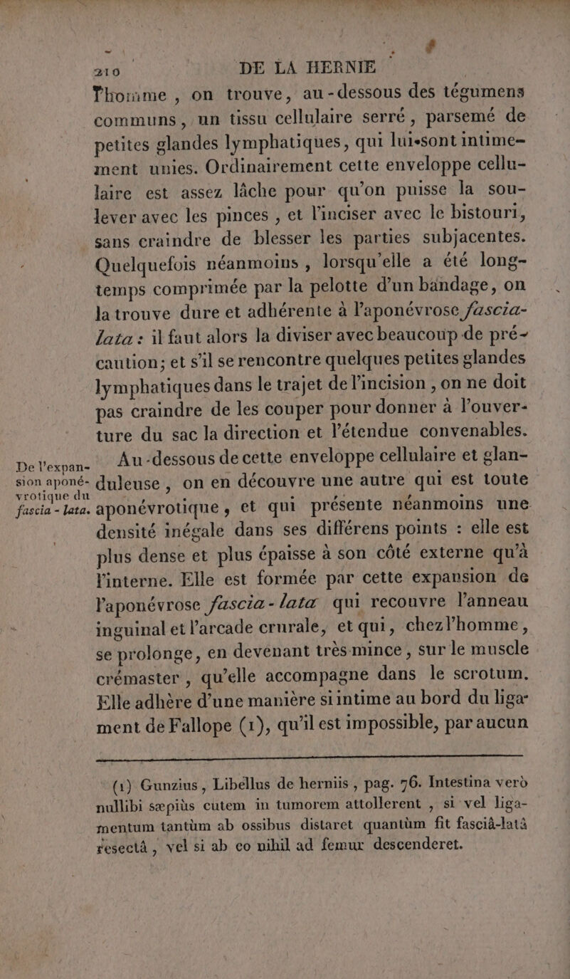 210 DE LA HERNIE Thonme, on trouve, au-dessous des tégumens communs, un tissu cellulaire serré, parsemé de petites glandes lymphatiques, qui luisont intime ment unies. Ordinairement cette enveloppe cellu- laire est assez lâche pour qu’on puisse la sou- lever avec les pinces , et l'inciser avec le bistouri, sans craindre de blesser les parties subjacentes. Quelquefois néanmoins , lorsqu'elle a été long- temps comprimée par la pelotte d’un bandage, on latrouve dure et adhérente à laponévrose /ascia- lata: il faut alors la diviser avec beaucoup de pré- caution; et s'il se rencontre quelques petites glandes lymphatiques dans le trajet de l’incision , on ne doit pas craindre de les couper pour donner à louver- ture du sac la direction et l'étendue convenables. De lexpan- Au-dessous de cette enveloppe cellulaire et glan- gra duleuse, on en découvre une autre qui est toute fascia - lata. aponévrotique , et qui présente néanmoins une densité inégale dans ses différens points : elle est plus dense et plus épaisse à son côté externe qu’à l'interne. Elle est formée par cette expansion de l'aponévrose fascia - fata qui recouvre l'anneau inguinal et l’arcade crurale, et qui, chezlhomme, se prolonge, en devenant très mince, sur le muscle crémaster , qu’elle accompagne dans le scrotum. Elle adhère d’une manière siintime au bord du liga- ment de Fallope (1), qu’il est impossible, par aucun (1) Gunzius, Libellus de herniis , pag. 76. Intestina verò nullibi sæpiùs cutem in tumorem attollerent , si vel liga- mentum tantùm ab ossibus distaret quantum fit fascià-latà resectA, vel si ab co nihil ad femur descenderet.