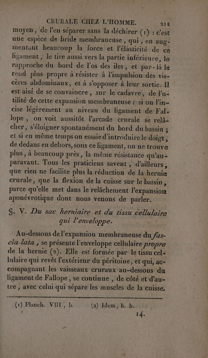 moyen, de l’en séparer sans ‘la déchirer (I): c'est une espèce de bride membraneuse , qui, en aug- mentant beaucoup la force et l'élasticité de ce ligament ; le tire aussi vers la partie inférieure , le rapproche du bord de l'os des iles, et par-là le rend plus propre à résister à l’impulsion des vis- eères abdominaux, et à s'opposer à leur sortie: Il est aisé de sé convaincre , sur le cadavre, de l’u- ulité de cette expansion membraneuse : sion l’in= cise légèrement au niveau du ligament de Fal. lope , on voit aussitôt l’arcade crurale se relä- cher, s'éloigner spontanément du bord du bassin ; et si en même temps on essaie d'introduire le doigt, de dedans en dehors, sous ce lisament, on ne trouve plus, à beaucoup près, la-même résistance qu'au - paravant. Tous les praticiens savent, d’ailleurs, que rien ne facilite plus la réduction de la hernie crurale, que la flexion de la cuisse sur le bassin i parce qu'elle met dans le relâchement l’expansion aponévrotique dont nous venons de parler. S. V. Du sac herniaire et du tissu cellulaire qui l’enveloppe. gi rig Au-dessous de l’expansion membraneuse du fas- cia-lata , se présente l'enveloppe cellulaire propre de la hernie (2). Elle est formée par le tissu cel: lulaire qui revêt l'extérieur du péritoine ; et qui, ac- compagnant les vaisseaux cruraux au-dessous du ligament de Fallope , se continue , de côté et d’au- tre, avec celui qui sépare les muscles de la cuisse. ait De Mdr ni DPI RNCS (1) Planch. VII, Db. (2) Idem. hh.) #)