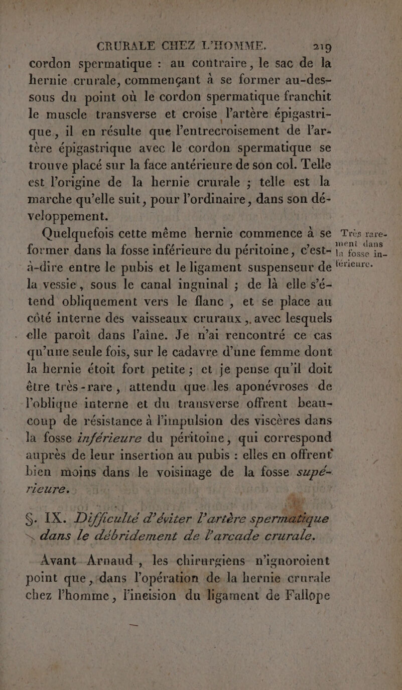 cordon spermatique : au contraire, le sac de la hernie crurale, commençant à se former au-des- sous dn point où le cordon spermatique franchit le muscle transverse et croise l'artère épigastri- que, il en résulte que l’entrecroisement de Var- tère épigasirique avec le cordon spermatique se trouve placé sur la face antérieure de son col. Telle est l’origine de la hernie crurale ; telle est la marche qu’elle suit, pour l’ordinaire, dans son dé- veloppement. Quelquefois cette même hernie commence à se Très rare. former dans la fosse inférieure du péritoine, c’est- DE à-dire entre le pubis et le ligament suspenseur de “rieure. la vessie, sous le canal inguinal ; de là elle s’é- tend obliquement vers le flanc , et se place au côté interne des vaisseaux cruraux ,, avec lesquels elle paroit dans laine. Je n'ai bone ce cas qu’une seule fois, sur le cadavre d’une femme dont la hernie étoit fort petite ; et je pense qu'il doit être très-rare , attendu que.les aponévroses de l’oblique interne et du transverse offrent beau- coup de résistance à l’impulsion des viscères dans la fosse inférieure du péritoine, qui correspond aupres de leur insertion au pubis : elles en offrent bien moins dans le voisinage de la fosse szpé- rieuress iu | . S. IX. Difficulté d’éviter l'artère spermati x dans le débridement de l'arcade crurale. Avant Arnaud , les chirurgiens n’ignoroient point que ,‘dans l'operaio de la hernie crurale chez l'homme, l’ineision du ligament de Fallope