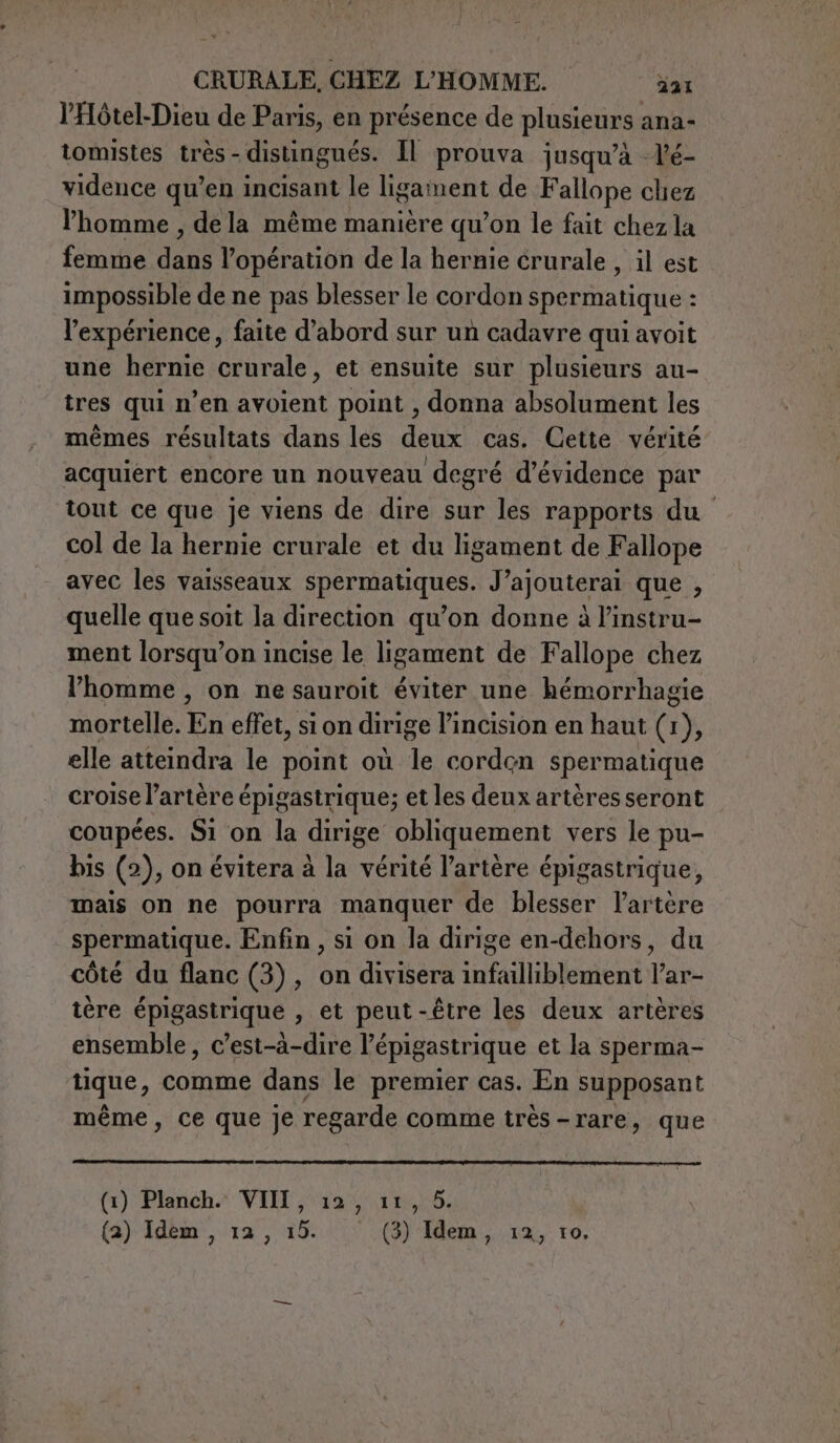 l'Hôtel-Dieu de Paris, en présence de piusicnra ana- tomistes très - distingués. Il prouva jusqu’à lé- vidence qu’en incisant le ligament de Fallope chez l'homme , de la même manière qu’on le fait chez la femme dan l’opération de la hernie crurale , il est impossible de ne pas blesser le cordon spermatique : l'expérience, faite d’abord sur un cadavre qui avoit une hernie crurale, et ensuite sur plusieurs au- tres qui n’en avoient point , donna absolument les mêmes résultats dans les deux cas. Cette vérité acquiert encore un nouveau degré d’évidence par tout ce que je viens de dire sur les rapports du col de la hernie crurale et du ligament de Fallope avec les vaisseaux spermatiques. J’ajouterai que , quelle que soit la direction qu’on donne à l’instru- ment lorsqu’on incise le ligament de Fallope chez l’homme , on ne sauroit éviter une hémorrhagie mortelle. En effet, si on dirige l’incision en haut (1 1) ; elle atteindra le point où le cordon spermatique croise l’artère épigastrique; et les deux artères seront coupées. Si on la dirige obliquement vers le pu- bis (2), on évitera à la vérité l’artère épigastrique, mais on ne pourra manquer de blesser lartère spermatique. Enfin , si on la dirige en-dehors, du côté du flanc (3), on divisera infailliblement l’ar- tère épigastrique , et peut-être les deux artères ensemble, c’est-à-dire l’épigastrique et la sperma- tique, comme dans le premier cas. En supposant même, ce que je regarde comme très -rare, que (1) Planch. VIII, 12, 11, 5. (a) Idem, 12, 15. (3) Idem, 12, 10.