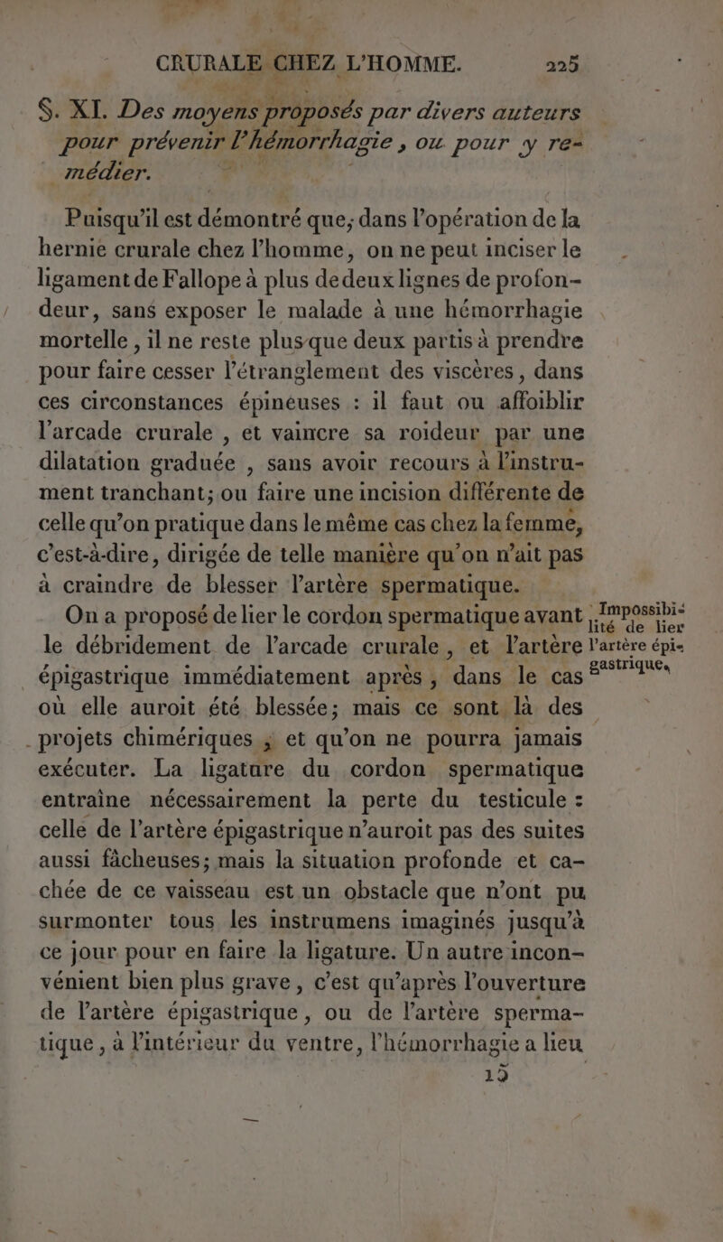 4 CRURALBABHEZ, L'HOMME. 225 $. XI. Des moyens proposés par divers auteurs pour prévenir l’hémorrhagie , ou pour y re- _ médier. a Puisqu’il est démontré que; dans l’opération de la hernie crurale chez l’homme, on ne peut inciser le ligament de Fallope à plus dedeux lignes de profon- deur, sans exposer le malade à une hémorrhagie It , il ne reste plus que deux partis à prendre pour faire cesser l’étranglement des viscères, dans ces circonstances épinéuses : il faut ou éHiblir l'arcade crurale , et vaincre sa roideur par une dilatation graduée , sans avoir recours à linstru- ment tranchant; ou faire une incision diflérente de celle qu’on pratique dans lemême cas chez la femme, c’est-à-dire, dirigée de telle manière qu’on wait pas a craindre de blesser l'artère spermatique. On a proposé de lier le cordon spermatique avant lé Me Lier le débridement de l’arcade crurale, et Partère l'artère épi- épigastrique immédiatement aprés ;, dans le cas gastriques où elle auroit été blessée; mais ce sont là des _ projets chimériques ; et qu’on ne pourra jamais exécuter. La ligatare du cordon spermatique entraine nécessairement la perte du testicule : celle de l’artère épigastrique n’auroit pas des suites aussi fàcheuses; mais la situation profonde et ca- chée de ce vaisseau est un obstacle que n’ont pu surmonter tous les instrumens imaginés jusqu’à ce jour pour en faire la ligature. Un autre incon- vénient bien plus grave, c’est qu'après l’ouverture de l'artère épigastrique, ou de l’artère sperma- tique, à l’intéricur du ventre, l’hémorrhagie a lieu