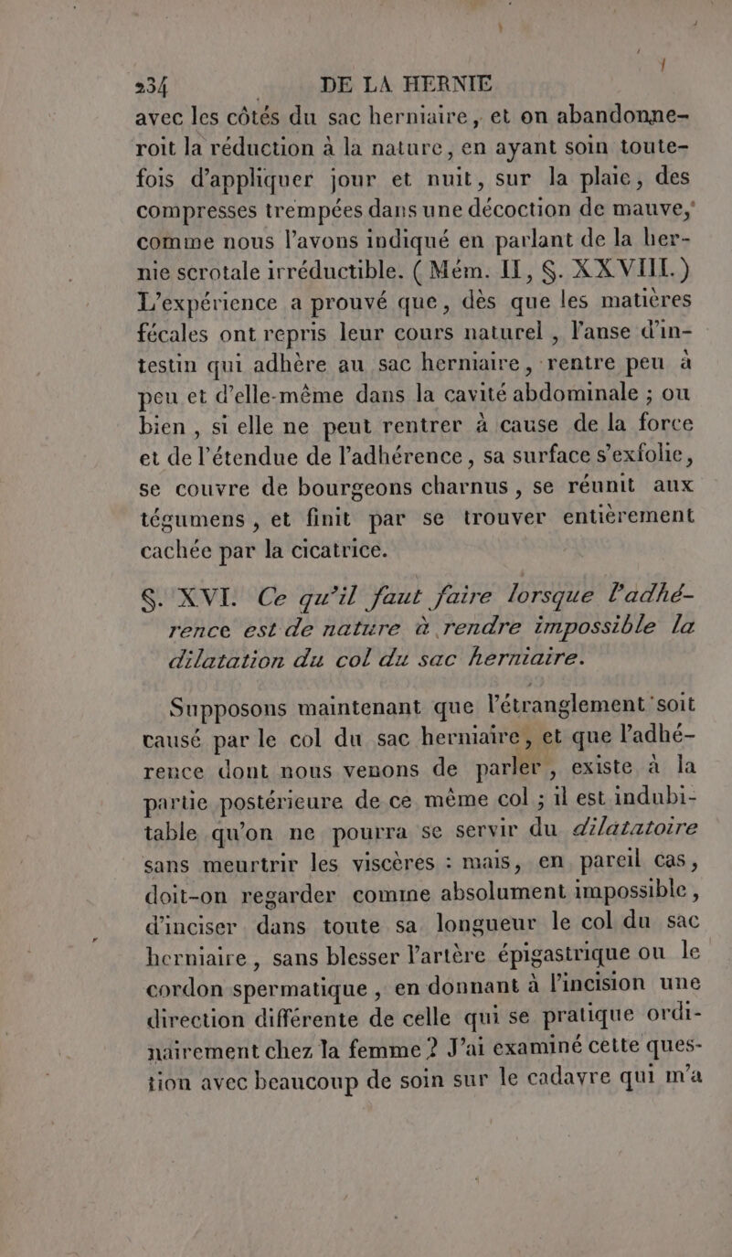 cy 234 DE LA HERNIE avec les côtés du sac herniaire , et on abandonne- roit la réduction à la nature, en ayant soin toute- fois d'appliquer jour et nuit, sur la plaie, des compresses trempées dans une décoction de mauve, comme nous l'avons indiqué en parlant de la her- nie scrotale irréductible. ( Mém. IL, $. XXVIII.) L'expérience a prouvé que, dès que les matières fécales ont repris leur cours naturel , l’anse d’in- testin qui adhère au sac herniaire, rentre peu à peu et d'elle-même dans la cavité abdominale ; ou bien , si elle ne peut rentrer à cause de la force et de l'étendue de l’adhérence, sa surface s’exfolie, se couvre de bourgeons charnus , se réunit aux tésumens , et finit par se trouver entièrement cachée par la cicatrice. S. XVI. Ce qu’il faut faire lorsque l’adhé- rence est de nature à rendre impossible la dilatation du col du sac herniaire. Supposons maintenant que l’étranglement soit causé par le col du sac herniaîre, et que l’adhé- rence dont nous venons de parler, existe à la partie postérieure de ce même col ; il est indubi- table qu'on ne pourra se servir du dilatatoire sans meurtrir les viscères : mais, en pareil cas, doit-on regarder comme absolument impossible , d’inciser dans toute sa longueur le col du sac herniaire , sans blesser l'artère épigastrique ou le cordon spermatique , en donnant à l’incision une direction différente de celle qui se pratique ordi- nairement chez la femme ? Vai examiné cette ques- tion avec beaucoup de soin sur le cadayre qui ma