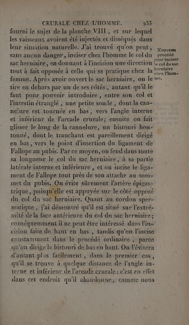 fourni le sujet de la planche VIII, et sur lequel les vaisseaux avoient été injectés et disséqués dans leur situation naturelle. Jai trouvé qu'on peut, sans aucun danger, inciser chez l’homme le col du sac herniaire, en donnant à l’incision une direction | tout à fait opposée à celle qui se pratique chez Jai femme. Après avoir ouvert le sac herniaire, on le tire en dehors par un de ses côtés, autant qu'il le faut pour pouvoir introduire , entre son col et l'intestin étranglé , une petite sonde , dont la can- nelure est tournée en bas, vers l'angle interne et inférieur de larcade crurale; ensuite on fait glisser le long de la cannelure, un bistouri bon- tonné, dont le tranchant est pareillement dirigé en bas, vers le point d'insertion du ligament de Fallope au pubis. Par ce moyen, on fend dans toute sa longueur le col du sac herniaire, à sa partie latérale interne et inférieure , et on incise le liga- ment de Fallope tout prés de son attache au som- met du pubis. On évite sûrement l’artère € épigas- trique, puisqu “elle est appuyée sur le côté opposé du col du sac herniaire. Quant au cordon sper- matique , j'ai démontré qu'il est situé sur l’extré- nuté de la face antérieure du col du sac herniaire ; conséquemment il ne peut être intéressé dans l’in- cision faite de haut en bas , tandis qu’on l’incise constamment dans le procédé ordinaire , parce qu'on dirige le bistouri de bas en haut. On Vévitera d'autant plus facilement , dans le premier cas, qu'il se trouve à quelque distance de l’angle in- terne et inférieur de l’arcade crurale: c’est en effet dians cet endroit qu'il abandonne:,: comme nous Nonvean procédé pour inciser i; col du sac erniaire chez l'home me.