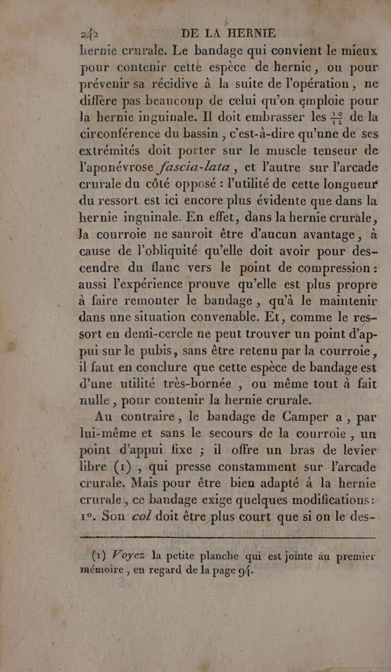 ee hernie crurale. Le bandage qui convient le mieux pour contenir cette espèce de hernie, ou pour prévenir sa récidive à la suite de l'opération, ne diffère pas beaucoup de celui qu’on FBI pour la hernie inguinale. Il doit embrasser les +2 de la circonférence du bassin , c’est-à-dire qu’une ‘de ses extrémités doit porter sur le muscle tenseur de laponévrose fascia-lata , et l'autre sur l’arcade crurale du côté opposé : l'utilité de cette longueur du ressort est ici encore plus évidente que dans la hernie inguinale. En effet, dans la hernie crurale, la courroie ne sauroit être d'aucun avantage, à cause de l’obliquité qu’elle doit avoir pour des- cendre du flanc vers le point de compression : aussi l’expérience prouve qu’elle est plus propre à faire remonter le bandage , qu’à le maintenir dans une situation convenable. Et, comme le res- sort en demi-cercle ne peut trouver un point d’ap- pui sur le pubis, sans être retenu par la courroie, il faut en conclure que cette espèce de bandage est d’une utilité tres-bornée , ou même tout à fait nulle , pour contenir la hernie crurale. Au contraire, le bandage de Camper a , par Iui-mème et sans le secours de la courroie , un point d’appui fixe ; il offre un bras de levier libre (1) , qui presse constamment sur l’arcade crurale, Mais pour être bien adapté à la hernie crurale , ce bandage exige quelques modifications : 1°. Son co/ doit être plus court que si on le des- A (1) Foyez la petite planche qui est jointe au premier mémoire , en regard de la page 94.