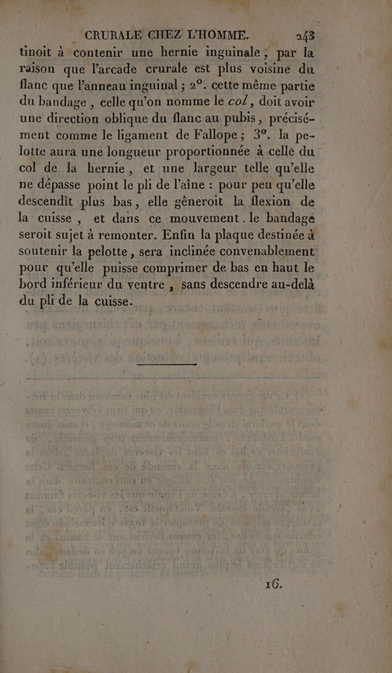 tinoit à contenir une hernie inguinale; par la raison que l’arcade crurale est plus voisine du flanc que l'anneau inguinal ; 2°. cette même partie du bandage , celle qu'on nomme le co/, doit avoir une direction oblique du flanc au pubis, précisé- . ment comme le ligament de Fallope; 3°. la pe- lotte aura une longueur proportionnée à celle du col de la hernie, et une largeur telle qu’elle ne dépasse point le pli de l’aîne : pour peu qu’elle descendit plus bas, elle gèneroit la flexion de la cuisse , et dans ce mouvement. le bandage seroit sujet a remonter. Enfin la plaque destinée à soutenir la pelotte , sera inclinée convenablement pour qu’elle puisse comprimer de bas en haut le bord inférieur du ventre , sans descendre au-delà du pli de la cuisse. 10.