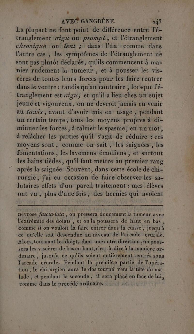 à AVEC GANGRÈNE. 245 La plupart ne font point de différence entre l’é- tranglement 4294 où prompt, et l’étranglement Chronique ou Cabo”; dans: Pun comme dans l’autre cas , les symptômes de l'étranglement ne sont pas plutôt déclarés, qu'ils commencent à ma- nier rudement la tumeur , et à pousser les vis. cères de toutes leurs forces pour les faire rentrer dans le ventre : tandis qu’au contraire , lorsque Pé- tranglement est 2/02; et qu'il a lieu chez un sujet jeune et vigoureux, on ne devroit jamais en venir au fais , avant d’avoir mis en usage, pendant un certain temps, tous les moyens propres à di- minuer les forces, à calmer le spasme, en un mot, à relâcher les parties qu'il s’agit de réduire : ces moyens sont, comme on sait , les saignées , les fomentations , les lavemens émolliens , et surtout les bains tèdes, qu’il faut mettre au premier rang après la te ti Souvent, dans cette école de chi- rurgie , j'ai eu occasion de faire observer les sa- lutaires effets d’un pareil traitement : mes élèves ont vu, plus d’une fois, des hernies qui avoient névrose fascia-lata , on pressera doucement la tumeur avec l'extrémité des doigts , et on la poussera de haut en bas, comme si on vouloit la faire entrer dans la cuisse, jusqu’à ce qu’elle soit descendue au niveau de Parcade crurale. Alors, tournant les doigts dans une autre direction , on pous- sera les viscères de bas en haut, c’est-à-dire à la manière or- dinaire, jusqu'à ce qu'ils soient entièreinent rentrés sous Varcade crurale. Pendant la première partie de l’opéra- tion, le chirurgien aura le dos tourné vers la’ tête du ma- Las: , etpendant la seconde , il sera placé en face de lui, comme dans le procédé ordinaire. o |