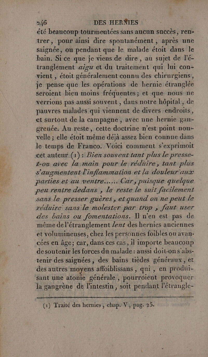 été beaucoup tourmentées sans aucun succès, ren- trer, pour ainsi dire spontanément , après une saignée, ou pendant que le malade étoit dans le bain. Si ce que je viens de dire , au sujet de lé- tranglement aigu et du traitement qui lui con- vient , étoit généralement connu des chirurgiens, je pense que les opérations de hernie étranglée seroient bien moins fréquentes ; et que nous ne vérrions pas aussi souvent , dans notre hôpital , de pauvres malades qui viennent de divers endroits, et surtout de la campagne , avec une hernie gan- grenée. Au reste, cette doctrine n’est point nou- velle ; elle étoit même déjà assez bien connue dans le temps de Franco. Voici comment s’exprimoit ‘cet auteur (1): Bzen souvent tant plus le presse- z-on avec la main pour le réduire, tant plus s'augmentent l'inflammation et la douleur aux parties et au ventre... Car, puisque quelque peu rentre dedans , le reste le suit facilement sans le presser guères, et quand on ne peut le réduire sans le molester par trop faut user des bains ou fomentations. Il n’en est pas de même del’étranglement /ezz des hernies anciennes et volumineuses, chez les personnes foibles ou avan. cées en âge; car, dans ces cas, il importe beaucoup desoutenir les forces du malade : aussi doit-on s'abs- tenir des saignées, des bains tièdes généraux , et des autres moyens affoiblissans , qui, en produi- ‘sant une atonie générale, pourroient provoquer la gangrène de l'intestin, soit pendant l’étrangle- :