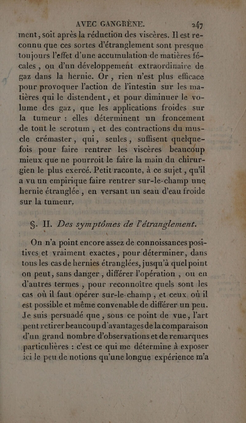 ment, soit après la réduetion des viscères. Il est re- connu que ces sortes d’étranglement sont presque toujours l’effet d'une accumulation-de matières fé- cales , ou d’un développement extraordinaire de gaz dans la hernie. Or, rien n’est plus efficace pour provoquer l’action de l'intestin sur les ma- tières qui le distendent , et pour diminuer le vo- lume des gaz, que les applications froides sur la tumeur : elles déterminent un froncement de tout le scrotum , et des contractions du mus- cle crémaster, qui, seules, suflisent quelque- fois pour faire rentrer les viscères beaucoup mieux que ne pourroit le faire la main du chirur- gien le plus exercé. Petit raconte, à ce sujet, qu'il a vu un empirique faire rentrer sur-le-champ une hernie étranglée , en versant un seau d’eau froide sur la tumeur. S. IL. Des symptômes de l’étranglement. On n’a point encore assez de connoissances posi- ves et vraiment exactes, pour déterminer, dans tous les cas de hernies étranglées, jusqu’à quel point on peut, sans danger, différer l'opération , ou en d’autres termes , pour reconnoître quels sont les cas où il faut opérer sur-le-champ , et ceux. où il est possible et même convenable de différer un peu. Je suis persuadé que , sous ce point de vue, l'art peut retirer beaucoup d'avantages de la comparaison d'un grand nombre d'observations et de remarques particulières : c'est ce qui me détermine à exposer ici le peu de notions qu’une longue expérience m’a