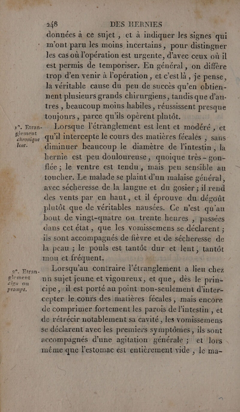 1°. Etran- glement chronique lent. 2°, Etran- gleme ant ciqu Ou prompt, 248 DES HERNIES données a ce sujet , ta indiquer les signes qui m'ont paru les moins incertains, pour distinguer les cas où l’opération est urgente, Pater ceux où il est permis de temporiser. En général, on diffère trop d'en venir à l'opération , et c’est là , je pense, la véritable cause du peu de succès qu’en obtien- nent plusieurs grands chir urgiens, tandis que d’au- tres , beaucoup moins habiles, réussissent presque toujours, parce qu'ils opèrent plutôt. Lorsque l’étranglement est lent et modéré , et hernie est peu douloureuse, quoique très - £on- flée ; le ventre est tendu, mais peu sensible au toucher. Le malade se plaint d’un malaise général, avec sécheresse de la langue et du gosier ; il rend des vents par en haut, et il éprouve du dégoût plutôt que de véritables nausées. Ce n’est qu'au bout de vingt-quatre ou trente heures , passées dans cet état, que les vomissemens se déclarent ; ils sont accompagnés de fièvre et de sécheresse de mou et fréquent. Lorsqu’au contraire l’étranglement a lieu chez un sujet jeune et vigoureux, et que, dès le prin- cipe , il est porté au point non-seulement d’inter- cepter le cours des matières fécales, mais encore de comprimer fortement les parois de l'intestin , et de rétrécir notablement sa cavité , les vomissemens se déclarent avec les premiers symptômes, ils sont accompagnés d’une agitation générale ; et lors meme que l'estomac est entièrement vide, le ma-