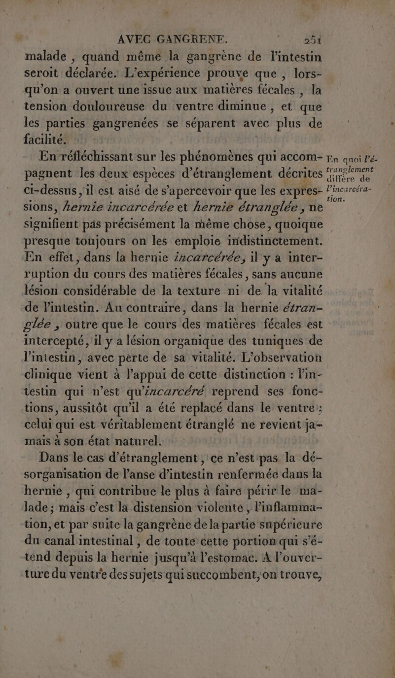 malade , quand même la gangrène de l'intestin seroit déclarée. L'expérience prouve que , lors- qu’on a ouvert une issue aux matières fécales , la tension douloureuse du ventre diminue , et ti les parties gangrenées se séparent avec plus de facilité. En-réfléchissant sur lès Hé tete qui accom= rn qnoi Pé- pagnent les deux si d’étranglement décrites AREE ci-dessus, il est aisé de s apercevoir que les expres- Leto, éra- sions, tibie incarcérée et hernie étranglée s ne signifierit pas précisément la même chose, quoique presque toujours on les emploie iridistinctement. En effet, dans la hernie i2carceree, il y a inter- ruption du cours des matières fécales , sans aucune lésion considérable de la texture ni ‘de la vitalité de l’intestin. Au contraire, dans la hernie étrazi- glée , outre que le cours del matières fécales est intercepté , il y a lésion organique des tuniques de l'intestin, avec perte de sa vitalité. L'observation clinique vient à pin Hd de cette distinction : l’in- testin qui n’est qu'zcarcéré reprend ses fonc- tions, aussitôt qu'il a été replacé dans le ventre; celui qui est véritablement étranglé ne revient ja- mais à son état naturel. Dans le cas d’étranglement , ce n’est pas la dé- sorganisation de l'anse d'inréstin renfermée dans la hernie , qui contribue le plus à faire périr le ma- lade; mais c’est la distension violente , l’inflamma- tion, et par suite la gangrène de la partie supérieure du canal intestinal , de toute cette portion qui s’é- tend depuis la hernie jusqu’à l'estomac. A l’ouver- ture du ventre des sujets qui succombent, on trouve,