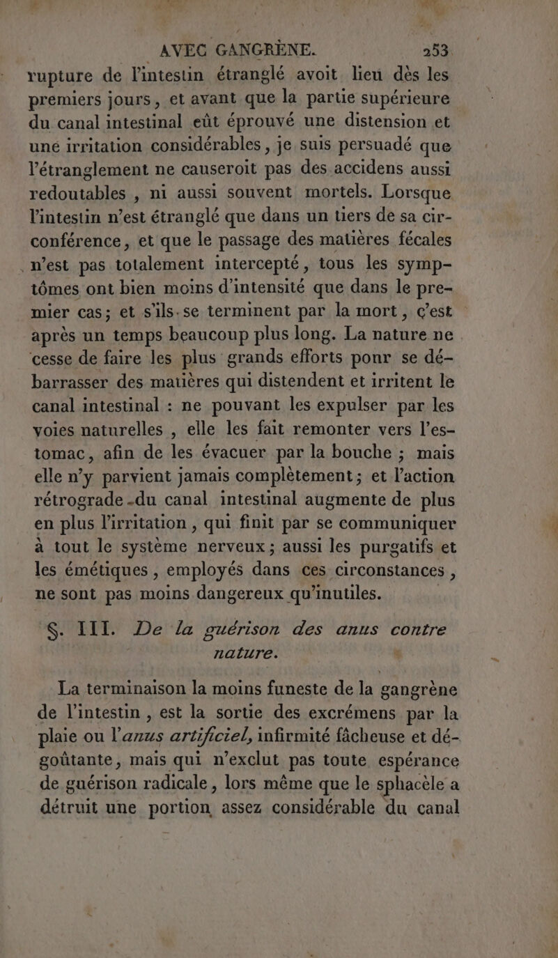 rupture de l'intestin étranglé avoit lieu dès les premiers jours, et avant que la partie supérieure du canal intestinal eût éprouvé une distension et une irritation considérables , je suis persuadé que l’étranglement ne causeroit pas des accidens aussi redoutables , ni aussi souvent mortels. Lorsque l'intestin n’est étranglé que dans un tiers de sa cir- conférence, et que le passage des matières fécales n’est pas totalement intercepté, tous les symp- tômes ont bien moins d'intensité que dans le pre- mier cas; et s'ils.se terminent par la mort, c’est après un temps beaucoup plus long. La nature ne cesse de faire les plus grands efforts ponr se dé- barrasser des matières qui distendent et irritent le canal intestinal : ne pouvant les expulser par les voies naturelles , elle les fait remonter vers l’es- tomac, afin de les évacuer par la bouche ; mais elle n’y parvient jamais complètement; et l'action rétrograde -du canal intestinal augmente de plus en plus l’irritation, qui finit par se communiquer a tout le système nerveux; aussi les purgatifs et les émétiques, employés dans ces circonstances , ne sont pas moins dangereux qu’inutiles. S. III. De la guérison des anus contre nature. x La terminaison la moins funeste de la gangrène de l’intestin, est la sortie des excrémens par la plaie ou l'anus artificiel, infirmité fâcheuse et dé- goùtante, mais qui n'exclut pas toute espérance de guérison radicale, lors même que le sphacèle a détruit une portion assez considérable du canal