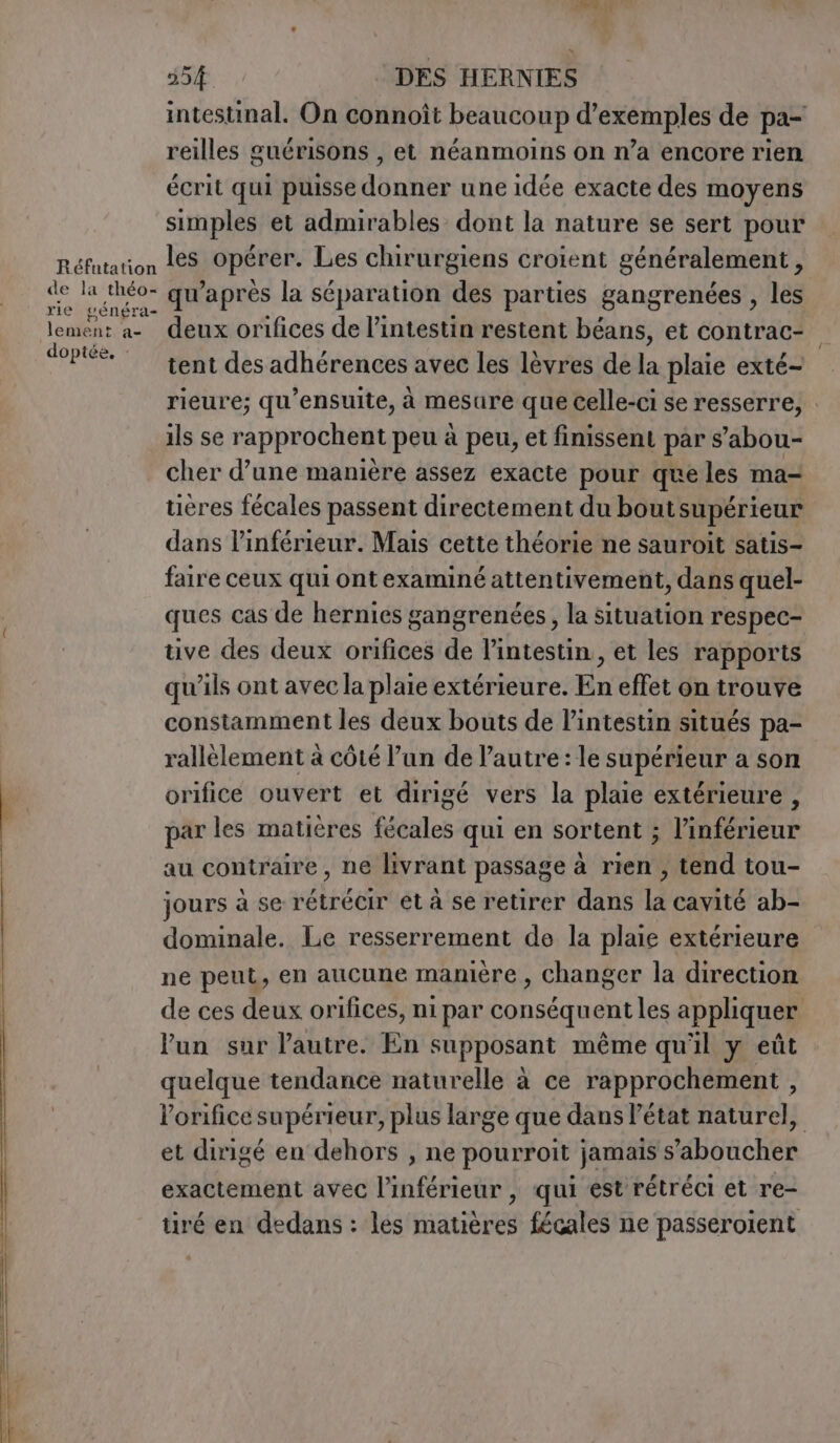 intestinal. On connoît beaucoup d'exemples de pa- reilles guérisons , et néanmoins on n’a encore rien écrit qui puisse donner une idée exacte des moyens simples et admirables dont la nature se sert pour Réfutation Les opérer. Les chirurgiens croient généralement, AE a à qu'après la séparation des parties gangrenées , les lement a- deux orifices de l'intestin restent béans, et contrac- a doptée tent des adhérences avec les lèvres de la plaie exté- rieure; qu’ensuite, à mesure que Celle-ci se resserre, ils se rapprochent peu à peu, et finissent par s’abou- cher d’une manière assez exacte pour queles ma- tieres fécales passent directement du bout supérieur dans linférieur. Mais cette théorie ne sauroit satis- faire ceux qui ontexaminé attentivement, dans quel- ques cas de hernies gangrenées, la situation respec- tive des deux orifices de l'intestin, et les rapports qu'ils ont avec la plaie extérieure. En effet on trouve constamment les deux bouts de l’intestin situés pa- rallèlement à côté l’un de l’autre : le supérieur a son orifice ouvert et dirigé vers la plaie extérieure, par les matières fécales qui en sortent ; l’inférieur au contraire, ne livrant passage à rien, tend tou- jours à se rétrécir et à se retirer dans la cavité ab- dominale. Le resserrement de la plaie extérieure ne peut, en aucune manière , Changer la direction de ces deux orifices, ni par conséquent les appliquer un sur l'autre. En supposant même qu'il y eût quelque tendance naturelle à ce rapprochement , lorifice supérieur, plus large que dans l’état naturel, et dirigé en dehors , ne pourroit jamais s’aboucher exactement avec l’inférieur , qui est rétréci et re- tiré en dedans : les matières fécales ne passeroient