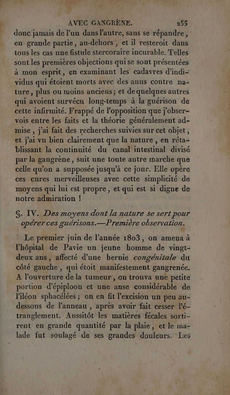 donc jamais de l’un dans l’autre, sans se répandre, en grande partie, au-dehors , et il resteroit dans tous les cas une fistule stercoraire incurable. Telles sont les premières objections qui se sont présentées à mon esprit, en examinant les cadavres d’indi- vidus qui étoient morts avec des anus contre na- ture, plus ou moins anciens ; et de quelques autres qui avoient survécu long-temps à la guérison de cette infirmité. Frappé de l’opposition que j'obser- vois entre les faits et la théorie généralement ad- mise , j'ai fait des recherches suivies sur cet objet, et j'ai vu bien clairement que la nature , en réta- blissant la continuité du canal intestinal divisé par la gangrène , suit une toute autre marche que celle qu'on a supposée jusqu’à ce jour. Elle opère ces cures merveilleuses avec cette simplicité de moyens qui lui est propre, et qui est si digne de notre admiration | S. IV. Des moyens dont la nature se sert pour opérer ces guérisons.—Première observation. Le premier juin de l’année 1803, on ameua à l'hôpital de Pavie un jeune homme de vingt- deux ans, affecté d’une hernie corgénitale du côté gauche , qui étoit manifestement gangrenée. A l'ouverture de la tumeur , on trouva une petite portion d’épiploon et une anse considérable de liléon sphacélées ; on en fit l’excision un peu au- dessous de l’anneau , après avoir fait cesser l’é- tranglement. Aussitôt les matières fécales sorti- rent en grande quantité par la plaie, et le ma- lade fut soulagé de ses grandes douleurs. Les