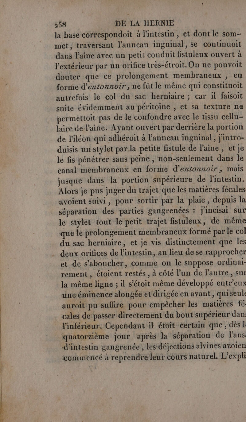 358 DE LA HERNIE la base correspondoit à l'intestin, et dont le som- met, travérsant l'anneau inguinal, se continuoit dans laine avec un petit conduit fistuleux ouvert à l'extérieur par un orifice très-étroit. On ne pouvoit douter que ce prolongement membraneux , en forme d’entonnoir , ne fût le mêmé qui constituoit autrefois le col du sac herniaire ; car il faisoit suite évidemment au péritoine , et sa texture ne permettoit pas de le confondre avec le tissu cellu- laire de laine. Ayant ouvert par derrière la portion de V’iléon qui adhéroit à l'anneau inguinal, jintro- duisis un stylet par la petite fistule de laine , et je le fis pénétrer sans peine , non-seulement dans le canal membraneux en forme d’erztonnoir, mais jusque dans la portion supérieure de l'intestin. Alors je pus juger du trajet que les matières fécales avoient suivi, pour sortir par la plaie, depuis la séparation des parties gangrenées : J'incisal sur le stylet tout le petit trajet fistuleux, de même que le prolongement membraneux formé par le col du sac herniaire, et je vis distinctement que les deux orifices de l'intestin, au lieu de se rapprocher et de s’aboucher, comme on le suppose ordinaï- rement, étoient restés , à côté l’un de l’autre, sui la même ligne ; il s’étoit même développé entr’eux une éminence alongée et dirigée en avant, qui seul auroit pu suflire pour empêcher les matières fé cales de ‘passer directement du bout supérieur dan Vinférieur. Cependant ik étoit certain que, dès 1 quatorzième jour après la séparation de l’ans d'intestin gangrenée , les'déjections alvines avoien commencé à reprendre leur cours naturel. L’expli