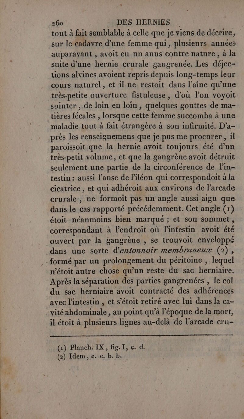 tout à fait semblable à celle que je viens de décrire, sur le cadavre d’une femme qui, plusieurs années auparavant , avoit eu un anus Contre nature , à la suite d’une hernie crurale gangrenée. Les déjec- tions alvines avoient repris depuis long-temps leur cours naturel, et il ne restoit dans l’aîne qu'une très-petite ouverture fistuleuse, d’où l’on voyoit suinter , de loin en loin, quelques gouttes de ma- tières fécales , lorsque cette femme succomba à une maladie tout à fait étrangère à son infirmité. D’a- près les renseignemens que je pus me procurer , il paroissoit que la hernie avoit toujours été d’un très-petit volume, et que la gangrène avoit détruit seulement une partie de la circonférence de l’in- testin : aussi l’anse de l’iléon qui correspondoit à la cicatrice , et qui adhéroit aux environs de l’arcade crurale, ne formoit pas un angle aussi aigu que dans le cas rapporté précédemment. Cet angle (1) étoit néanmoins bien marqué ; et son sommet, correspondant à l'endroit où l'intestin avoit été ouvert par la gangrène , se trouvoit enveloppé dans une sorte d’eztonnoir membraneux (2), formé par un prolongement du péritoine , lequel n’étoit autre chose qu’un reste du sac herniaire. Après la séparation des parties gangrenées , le col du sac herniaire avoit contracté des adhérences avec l'intestin , et s’étoit retiré avec lui dans la ca- ‘vitéabdominale, au point qu’à l’époque de la mort, il étoit à plusieurs lignes au-delà de l’arcade cru- DO AI MAS AE SI IAA I (1) Planch. IX, fig.I, c. d. (2) Idem, e. e. b. b.