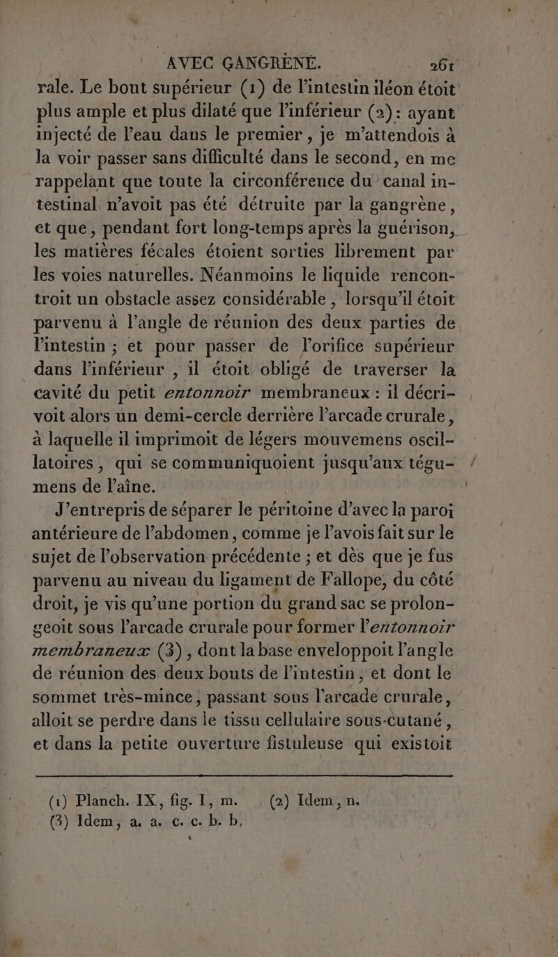 rale. Le bout supérieur (1) de l’intestin iléon étoit' plus ample et plus dilaté que l’inférieur (2): ayant injecté de l’eau dans le premier, je m’attendois à la voir passer sans difficulté dans le second, en me rappelant que toute la circonférence du canal in- testinal, n’avoit pas été détruite par la gangrène, et que, pendant fort long-temps après la guérison, les matières fécales étoient sorties librement par les voies naturelles. Néanmoins le liquide rencon- troit un obstacle assez considérable , lorsqu'il étoit parvenu à l’angle de réunion des deux parties de l'intestin ; et pour passer de lorifice supérieur dans itféirant: il étoit obligé de traverser la cavité du petit POR ro ini : 11 décri- voit alors un demi-cercle derrière l’arcade crurale, à laquelle il imprimoit de légers mouvemens oscil- latoires, qui se communiquoient jusqu'aux tégu- mens de l’aîne. J’entrepris de séparer le péritoine d’avec la paroi antérieure de l’abdomen, comme je l’avois fait sur le sujet de l’observation précédente ; et dès que je fus parvenu au niveau du ligament de Fallope, du côté droit, je vis qu’une portion du grand sac se prolon- geoit sous l’arcade crurale pour former lezzonnoir membraneux (3), dont la base enveloppoit l'angle de réunion des deux bouts de l'intestin ; et dont le sommet très-mince , passant sous l’ar dde crurale, alloit se perdre din le tissu cellulaire sous-cutané, et dans la petite ouverture fistuleuse qui estbit (1) Planch. IX, fig. 1, m. (2) Idem, n, (3) Idem; a. a..c. c. b. b, 4