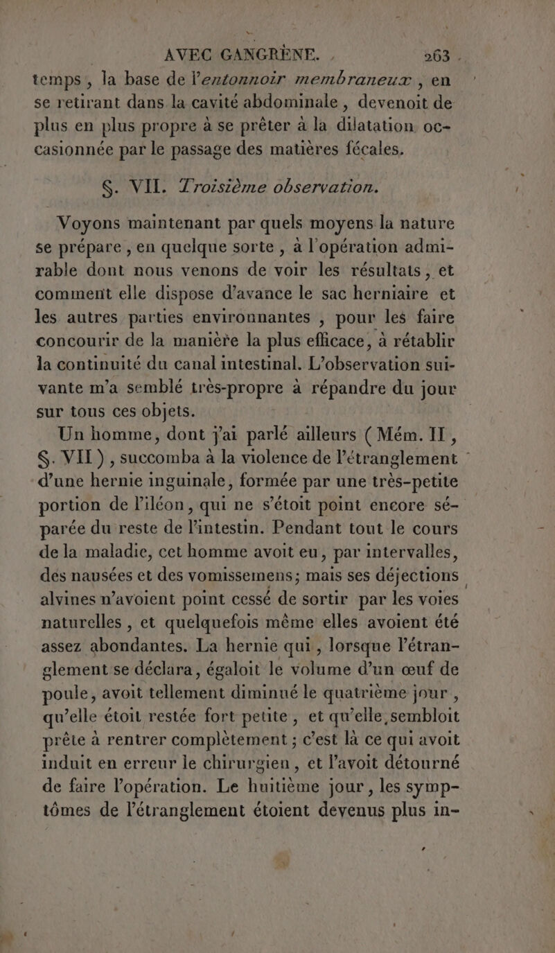 Ne | AVEC GANGRÈNE. , 263 . temps, la base de leztonnoir membraneux, en se retirant dans la cavité abdominale , devenoit de plus en plus propre à se prêter à la dilatation oc- casionnée par le passage des matières fécales, $. VII. Troisième observation. Voyons maintenant par quels moyens la nature se prépare , en quelque sorte , à l'opération admi- rable dont nous venons de voir les résultats, et comment elle dispose d'avance le sac herniaire et les autres parties environnantes , pour les faire concourir de la manière la plus efficace, à rétablir la continuité du canal intestinal. L'oboctvation sui- vante m’a semblé très-propre à répandre du jour sur tous ces objets. Un homme, dont j'ai parlé ailleurs ( Mém. IT, $. VII), succomba à la violence de l’étranglement | d’une hernie inguinale, formée par une très-petite portion de l'iléon , qui ne s’étoit point encore sé- parée du reste de RR Pendant tout le cours de la maladie, cet homme avoit eu, par intervalles, dés nausées et des vomissemens ; mais ses déjections | alvines w’avoient point cessé de sortir par les voies naturelles , et quelquefois même elles avoient été assez abondantes. La hernie qui, lorsque Pétran- glement se déclara, égaloit le volume d’un œuf de poule, avoit tellement diminué le quatrième jour , qu’elle étoit restée fort petite, et qu’elle sembloit prête à rentrer complètement ; c’est là ce qui avoit induit en erreur le chirurgien, et l’avoit détourné de faire l'opération. Le huitième jour, les symp- tômes de l’étranglement étoient devenus plus in- La