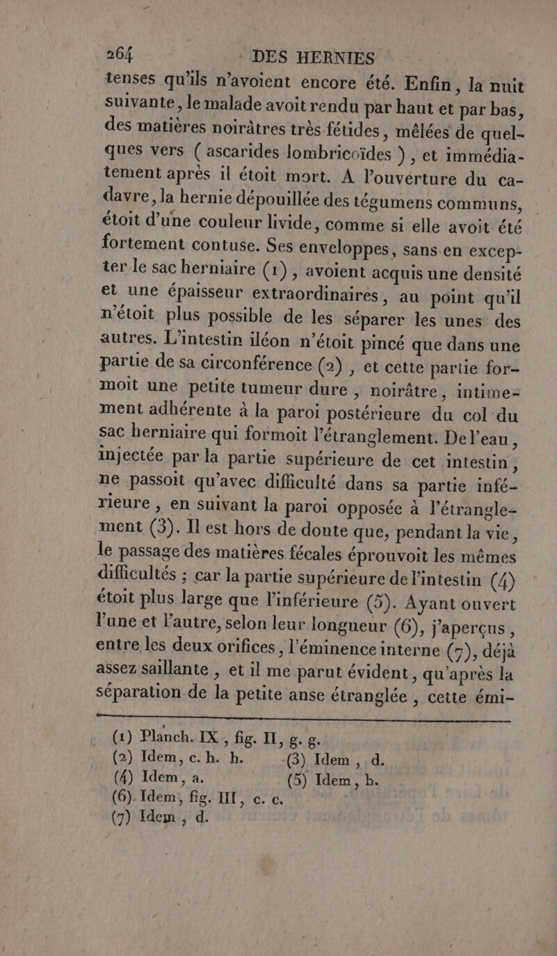 tenses qu'ils n’avoient encore été. Enfin, la nuit suivante, le malade avoit rendu par haut et par bas, des matières noiràtres très fétides , mélées de quel- ques vers ( ascarides lombricoïdes ) , et immédia- tement après il étoit mort. A l'ouverture du ca- davre, la hernie dépouillée des tégumens communs, étoit d’une couleur livide, comme si elle avoit été fortement contuse. Ses enveloppes, sans en excep- ter le sac herniaire (1), avoient acquis une densité et une épaisseur extraordinaires, au point qu'il n'étoit plus possible de les séparer les unes des autres. L’intestin iléon n’étoit pincé que dans une parte de sa circonférence (2) , et cette partie for- moit une petite tumeur dure , noirâtre, intime= ment adhérente à la paroi postérieure du col du sac herniaire qui formoit l’étranglement. Del’eau, injectée parla partie supérieure de cet intestin, ne passoit qu’avec difficulté dans sa partie infé- rieure , en suivant la paroi opposée à l’étrangle- ment (3). Il est hors de doute que, pendant la vie, le passage des matières fécales éprouvoit les mêmes difficultés ; car la partie supérieure de l'intestin (4) étoit plus large que l’inférieure (5). Ayant ouvert lune et l’autre, selon leur longueur (6), j'aperçus, entre les deux orifices , l’éminence interne (7), déjà assez saillante , et il me parut évident, qu'après la séparation de la petite anse étranglée , cette émi- PSR INI AL A UE ON RO PA NE ANA TM ON VR (1) Planch. IX , fig. Il, g. g. (2) Idem, c. h. h. (3) Idem , d. (4) Idem, a. (5) Idem, b. (6). Idem, fig. III, c. c. (7) Idem, d.