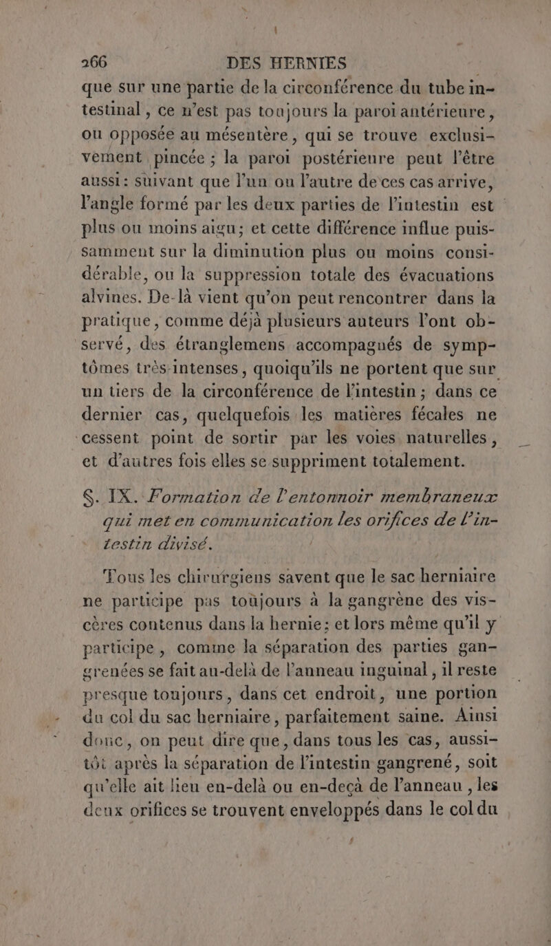 | 266 DES HERNIES | que sur une partie de la circonférence du tube in- testinal , ce n'est pas toujours la paroi antérieure, ou opposée au mésentère, qui se trouve exclusi- vernent pincée ; a parol postérieure peut l'être aussi: suivant que l’un ou l’autre de ces cas arrive, l'angle formé par les deux parties de l'intestin est plus ou moins aigu; et cette différence influe puis- samment sur la diminution plus ou moins consi- dérable, ou la A da totale des évacuations alvines. Dé. là vient qu ’on peut rencontrer dans la pr atique , comme déjà plusieurs auteurs l'ont ob- 'servé, des SLR accompagués de symp- tômes très-intenses, quoiqu'ils ne portent que sur un tiers de la circonférence de l'intestin ; dans ce dernier cas, quelquefois les matières fécales ne cessent point de sortir par les voies naturelles, et d'autres fois elles se suppriment totalement. $. IX. Formation de l'entonnoir membraneux qui met en communication les orifices de l’in- testin divisé. Tous les chirurgiens savent que le sac herniaire ne participe pas toùjours à la gangrène des vis- cères contenus dans la hernie; et lors même qu'il y participe, comme la séparation des parties gan- grenées se fait au-delà de l’anneau inguinal , il reste presque toujours, dans cet endroit, une portion du col du sac herniaire, parfaitement saine. Ainsi donc, on peut dire que, dans tous les cas, aussi- tot aprés la séparation de l'intestin gangrené, soit qu’elle ait lieu en-delà ou en-decà de l’anneau , les deux orifices se trouvent enveloppés dans le col du (