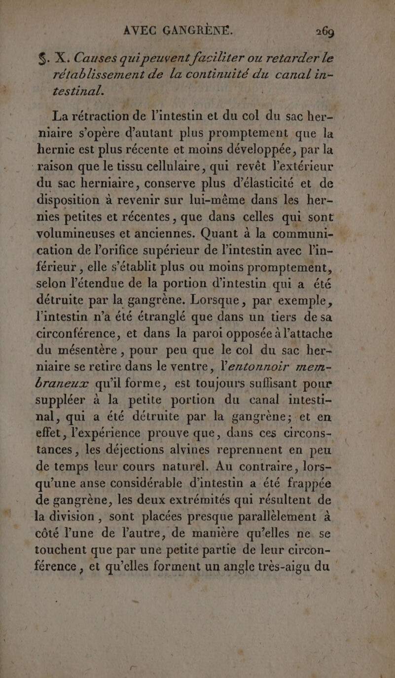 $. X. Causes qui peuvent faciliter ou retarder le rétablissement de la continuité du canal in- testinal. La rétraction de l’intestin et du col du sac her- niaire s'opère d’antant plus promptement que la hernie est plus récente et moins développée, par la raison que le tissu cellulaire, qui revêt l’extérieur du sac herniaire, conserve plus d’élasticité et de disposition à revenir sur lui-même dans les her- nies petites et récentes , que dans celles qui sont volumineuses et anciennes. Quant à la communi- | cation de l’orifice supérieur de l’intestin avec l’in- férieur , elle s'établit plus ou moins promptement, selon l'étendue de la portion d’intestin qui a été détruite par la gangrène. Lorsque, par exemple, l'intestin n’a été étranglé que dans un tiers de sa circonférence, et dans la paroi opposée à l’attache du mésentère , pour peu que le col du sac her- niaire se retire dans le ventre, l’eztonnoir mem- braneux qu'il forme, est toujours suflisant pour suppléer à la petite portion du canal intesti- nal, qui a été détruite par la gangrène; et en effet, l'expérience prouve que, dans ces circons- tances , les déjections alvines reprennent en peu de temps leur cours naturel. Au contraire, lors- qu’une anse considérable d’intestin a été frappée de gangrène, les deux extrémités qui résultent de la division, sont placées presque parallèlement à côté l’une de l’autre, de manière qu’elles ne. se touchent que par une petite partie de leur circon- férence, et qu’elles forment un angle très-aigu du