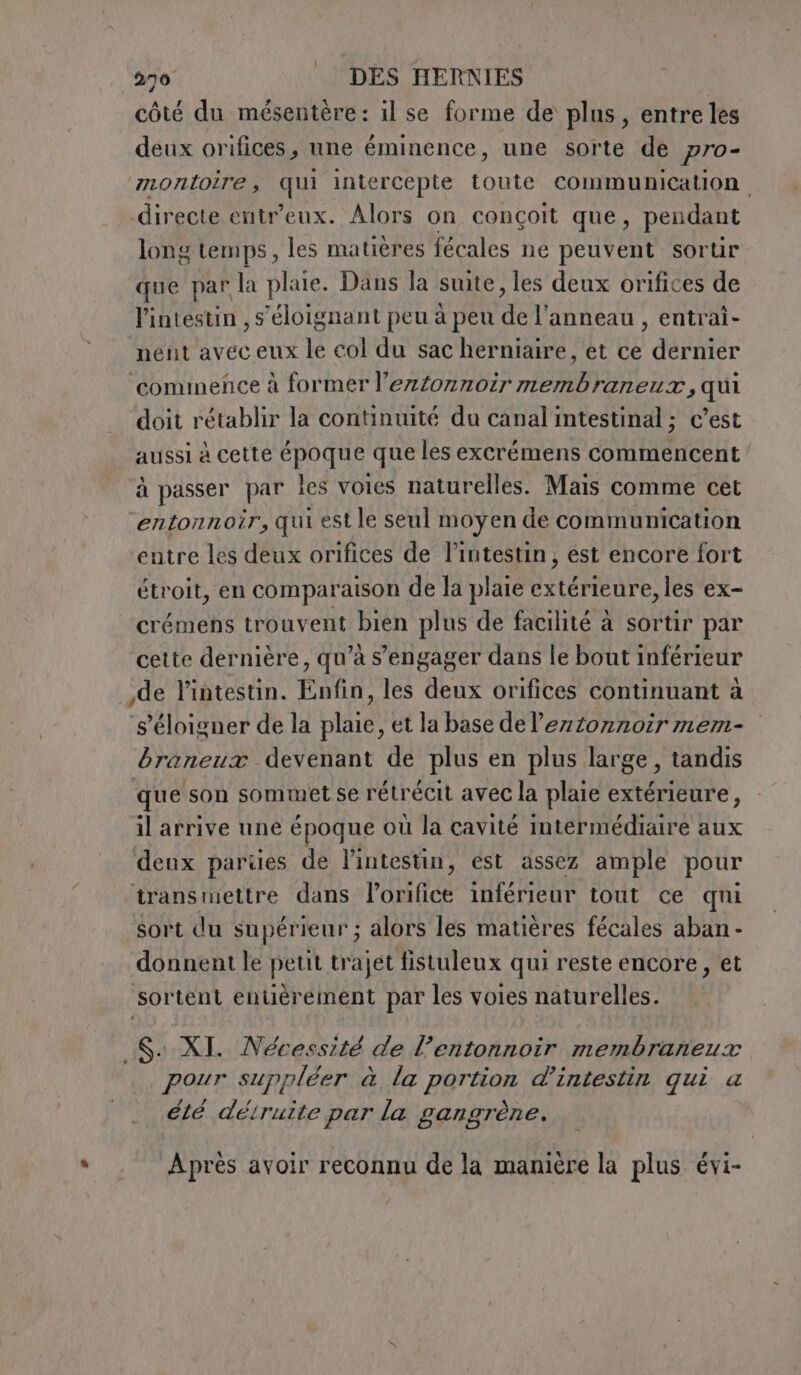 côté du mésentère: il se forme de plus, entre les deux orifices, une éminence, une sorte de pro- montoire, qui intercepte toute communication directe entr'eux. Alors on conçoit que, pendant long temps, les matières fécales ne peuvent sorur que par la plaie. Dans la suite, les deux orifices de l'intestin , s’éloignant peu à peu Fe l'anneau , entrai- nent avec eux le col du sac herniaire, et ce l'art ‘commence à former l’ezfonnoir membraneur, qui doit rétablir la continuité du canal intestinal; c’est aussi à cette époque que les excrémens commencent à passer par les voies naturelles. Mais comme cet ‘entonnoir, qui est le seul moyen de communication entre les deux orifices de l'intestin, est encore fort étroit, en comparaison de la plaie extérieure, les ex- crémens trouvent bien plus de facilité à sortir par cette dernière, qu’à s'engager dans le bout inférieur de l'intestin. Enfin, les deux orifices continuant à s'éloigner de la plaie, et la base de leztonnoir mem- braneux devenant de plus en plus large, tandis que son sommet se rétrécit avec la plaie extérieure, il arrive une époque où la cavité intermédiaire aux deux parties de l'intestin, est assez ample pour transmettre dans l’orifice inférieur tout ce qui sort du supérieur ; alors les matières fécales aban - donnent le petit trajet fistuleux qui reste encore, et sortent entièrement par les voies naturelles. Sa XI. Nécessité de l’entonnoir membraneux pour suppléer à la portion d’intestin qui a élé déiruite par la gangrène. Après avoir reconnu de la manière la plus évi-