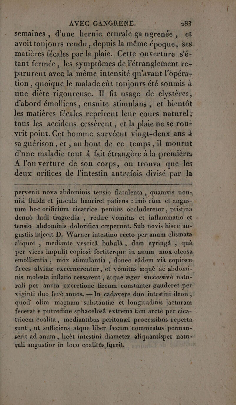 semaines , d’une hernie crurale ga ngrenée , et avoit (Spine rendu, depuis la même époque, ses matières fécales par la plaie. Cette ouverture s’é- tant fermée, les symptômes de L'etranglement re parurent Que la même intensité qu'avant l’opéra- tion , quoique le malade eût toujours été soumis à une diète rigoureuse. Il fit usage de clystères, d’abord émolliens, ensuite stimulans , et bientôt les matières RAR reprirent leur cours naturel; tous les accidens cessèrent, et la plaie ne se rou- vrit point. Cet homme survécut vingt-deux ans à sa guérison , et , au bout de ce temps, il mourut d'une maladie tout à fait étrangère à la premières À l’ou verture de son corps, on trouva que les deux orifices de l'intestin autrefois divisé par la pervenit nova abdominis tensio flatulenta , quamvis non- nisi fluida et juscula hauriret patiens : imd cum et angus- tum hoc orificium cicatrice penitùs occluderetur , pristina denuò ludi tragoedia , redire vomitus et inflammatio et tensio abdominis dolorifica cœperunt. Sub novis hisce an- gustiis injecit D, Warner intestino recto per anum clismata aliquot , mediante vescicà bubulà, dein syringà , quà per vices impulit copiosè fortiterque in anum mox oleosa emollientia, mox stimulantia , donec eâdem vià copiose fæces alvinæ-excernérentur, et vomitus æquè ac abdomi- nis molesta inflatio cessarent , atque æger successivè natu- rali per anum excretione fæcum constanter gauderet per viginti duo ferè annos. — In cadavere duo intestini ileon, quod' olim magnam substantiæ et longitudinis jacturam fecerat e putredine sphacelosà extrema tam arctè per cica- . tricem coalita, mediantibus peritonæi processibus reperta sunt , ut sufliciens atque liber fecum commeatus perman-. serit ad anum, licèt intestini diameter aliquantisper natu ‘rali angustior in loco coalitüs fuerit,