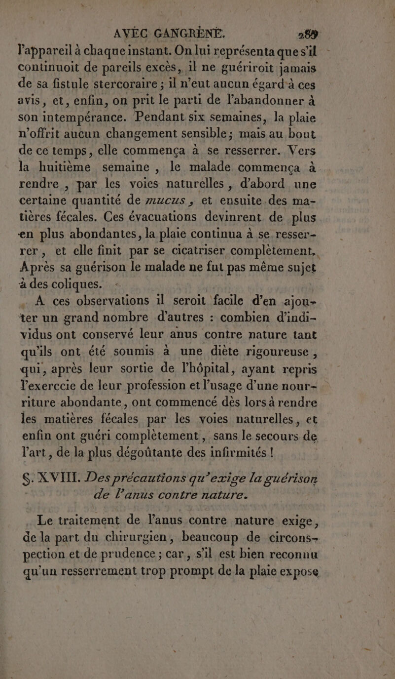 l AVEC GANGRENE, 289 l'appareil à chaque instant. On lui représenta que s’il continuoit de pareils excès, il ne guériroit jamais de sa fistule stercoraire ; il n’eut aucun égard à ces avis, et, enfin, on prit le parti de labandonner à son intempérance. Pendant six semaines, la plaie n’offrit aucun changement sensible; mais au bout de ce temps, elle commença a se resserrer. Vers la huitième semaine , le malade commença à rendre , par les voies naturelles , d’abord une certaine quantité de z2zczs , et retta .des ma- tières fécales. Ces évacuations devinrent de plus en plus abondantes, la plaie continua à se resser- rer, et elle finit par se cicatriser complètement, Après sa guérison le malade ne fut pas même sujet à des coliques. À ces observations il seroit facile d’en ajou- ter un grand nombre d’autres : combien d’indi- vidus ont conservé leur anus contre nature tant qu ils ont été soumis à une diète rigoureuse , qui, après leur sortie de l'hôpital &gt; ayant repris Vexerccie de leur profession et l’usage d’une nour- riture abondante, ont commence des lors à rendre les matières fécales par les voies naturelles, et enfin ont guéri complètement , sans le secours de l'art , de la plus dégoûtante des infirmités ! S: XVIII. Des précautions qu ‘exige la guérison de l’anus contre nature. Le traitement de l’anus contre nature exige, de la part du chirurgien, beaucoup de circons- pection et de AU LOS ; car, s’il est bien reconnu qu'un resserrement trop prompt de la plaie expose