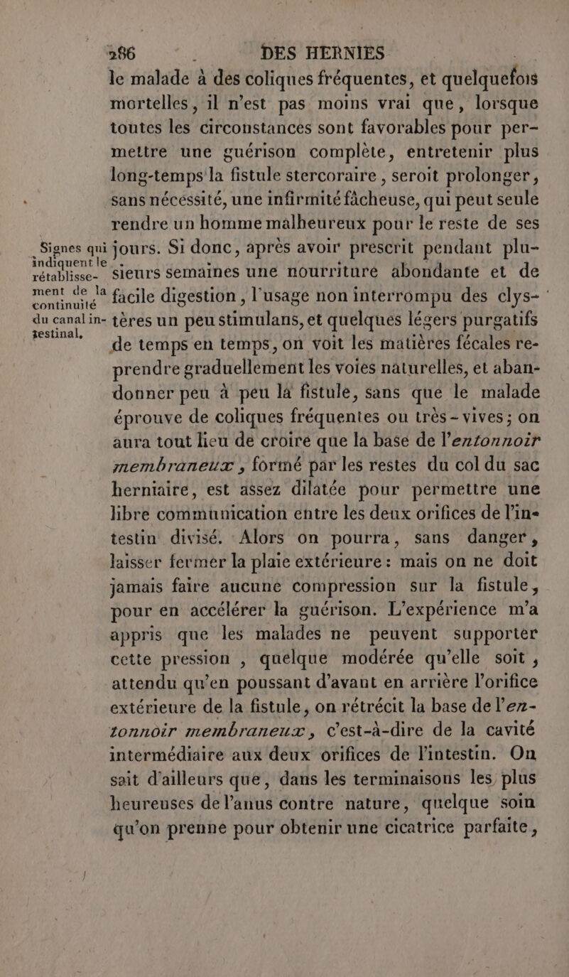 le malade à des coliques fréquentes, et quetaneta mortelles, il n’est pas moins vrai que, lorsque toutes les circonstances sont favorables pour per- mettre une guérison complète, entretenir plus long-temps la fistule stercoraire , seroit prolonger, sans nécessité, une infirmité fàcheuse, qui peut seule rendre un homme malheureux pour le reste de ses rétablisse- ment de la continuité du canal in- 3estinal, sieurs semaines une nourriture abondante et de facile digestion , l'usage non interrompu des clys- tères un peu étinilané et quelques légers purgatifs de temps en temps, on voit les matières fécales re- prendre graduellement les voies naturelles, et aban- donner peu à peu la fistule, sans que le malade éprouve de coliques fréquentes ou très- vives ; on aura tout lieu de croire que la base de l’ezzorzoir membraneur , formé par les restes du col du sac herniaire, est assez dilatée pour permettre une libre communication entre les deux orifices de l’ine testin divisé. Alors on pourra, sans danger, laisser fermer la plaie extérieure: mais on ne doit jamais faire aucune compression sur la fistule, pour en accélérer la guérison. L’expérience n'a appris que les malades ne peuvent supporter cette pression , quelque modérée qu’elle soit , attendu qu’en poussant d’avant en arrière l’orifice extérieure de la fistule, on rétrécit la base de l’ez- zonnoir membraneux, C'est-à-dire de la cavité intermédiaire aux deux orifices de l'intestin. On sait d’ailleurs que, dans les terminaisons les plus heureuses de l'anus contre nature, quelque soin qu'on prenne pour obtenir une cicatrice parfaite,