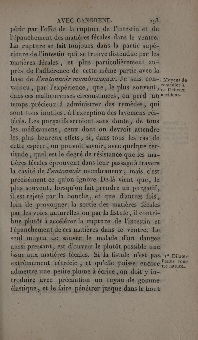 périr par l'effet de la rupture de Pintestin et de l’épanchement des matières fécales dans le ventre. La rupture se fait toujours dans la partie supé- rieure de l'intestin qui se trouve distendue par les matières fécales , et plus particulièrement au- près de l’adhérence de cette même partie avec la base de l’entonnoir membraneux. Je suis con-, Moyens de vaincu, par l’expérience, que, le plus souvent, RAR ue dans ces malheureuses circonstances, on perd un accident. temps précieux à administrer des remèdes, qui sont tous inutiles , à l'exception des lavemens réi- térés. Les purgatifs seroient sans doute, de tous les médicamens, ceux dont on devrait attendre les. plus heureux effets, si, dans tous les cas de cette espèce, on pouvoit savoir, avec quelque cer- titude , quel est le degré de résistance que les ma- tières fécales éprouvent dans leur passage à travers la cavité de l’entonnoir membraneux ; mais c'est. précisément ce qu’on ignore. De-là vient que, le plus souvent, lorsqu’on fait prendre un purgatif, il est rejeté par la bouche, et que d’autres fois, loin de provoquer, la sortie des matières fécales par les voies naturelles ou par la fistule , il contri- bue plutôt à accélérer la rupture de l'intestin et l’épanchement de ces matières dans le ventre. Le seul moyen de sauver le malade d’un danger aussi pressant, est d'ouvrir le plutôt possible une issue aux matières fécales. Si la fistule n’est pas. 1°. Ditater extrémement rétrécie , et qu'elle ‘puisse encore RA admettre une petite plume à écrire jon doit y in- , troduire avec précaution un tuyau de somme. élastique, et le faire pénétrer jusque dans le bout.