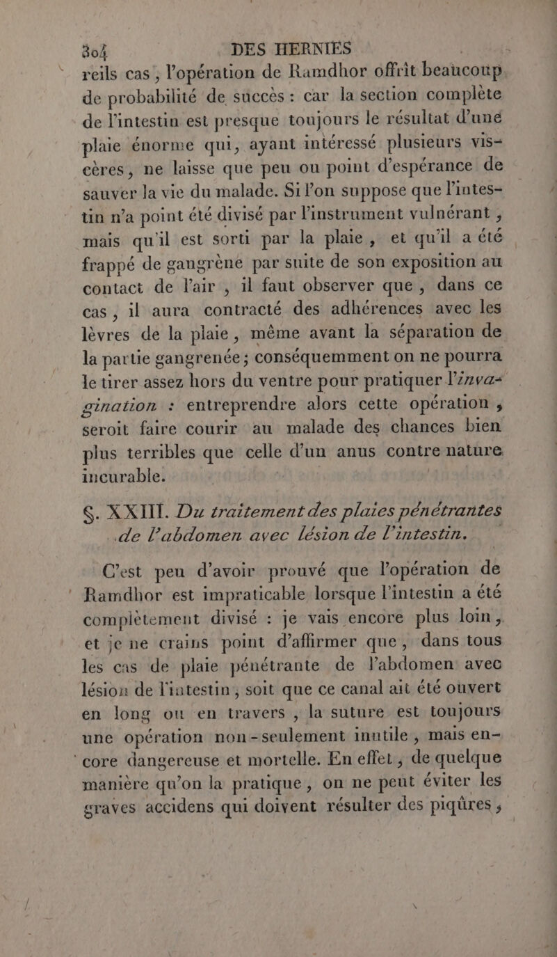 reils cas, l'opération de Ramdhor offrit beaucoup. de pr ‘ebbe de succès : car la section complète de l’intestin est presque toujours le résultat d’unée plaie énorme qui, ayant intéressé plusieurs vis- cères, ne laisse que peu ou point d'espérance de sauver la vie du malade. Si lon suppose que l'intes- tin n’a point élé divisé par l'instrument vulnérant , mais qu'il est sorti par la plaie, et qu'il a été frappé de gangrène par suite de son exposition au contact de l'air , il faut observer que, dans ce cas, il aura contracté des adhérences avec les lèvres de la plaie , même avant la séparation de la par tie gangrenée ; conséquemment on ne pourra le tirer assez hors du ventre pour pratiquer Vinvas gination : entreprendre alors cette opération ; seroit faire courir au malade des chances bien plus terribles que pts d’un anus contre nature incurable. S. XXIII. Dx traitement des plaies pénétrantes «de l'abdomen avec lésion de l'intestin. Cest peu d’avoir prouvé que l'opération de Ramdhor est impraticable lorsque l'intestin a été complètement divisé : je vais encore plus loin,. et je ne crains point d’affirmer que, dans tous les cas de plaie pénétrante de l’abdomen avec lésion de l'intestin, soit que ce canal ait été ouvert en long ou en travers , la suture est toujours une opération non-seulement inutile, mais en- manière qu’on la pratique , on ne peut éviter les graves accidens qui doivent résulter des piqüres ;