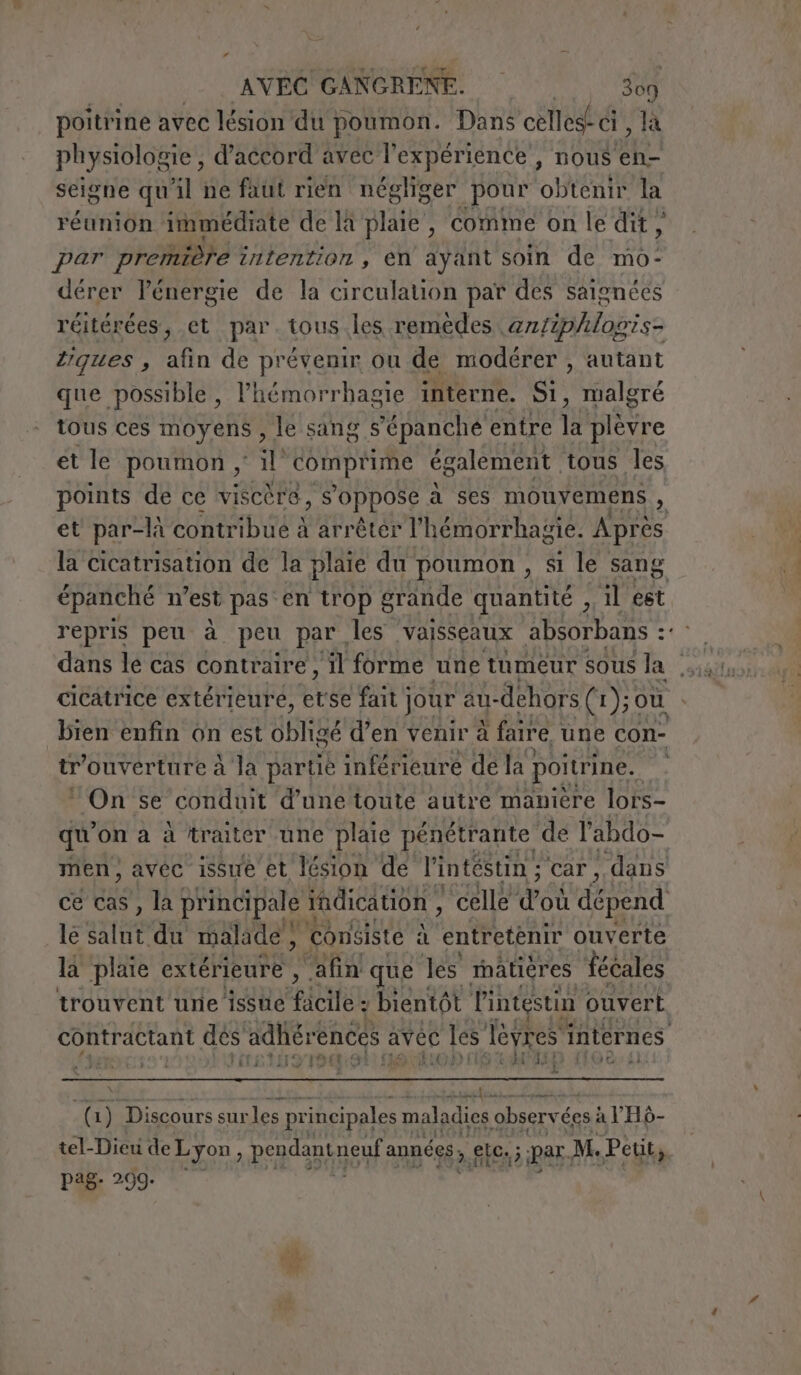 poitrine avec lésion du poumon. Dans celles-ci , là physiologie, d'accord avec l'expérience , nous en- seigne qu'il ne faut rien négliger pour obtenir la réunion immediate de là plaie, comme on ledit, par première intention , en ayant soin de mo- dérer l'énergie de la circulation pat des saignées réitérées, et par. tous les remedes antiphlopis- ques , afin de prévenir ou de modérer , autant que possible, l’hémorrhagie interne. Si, malgré tous ces moyens , le sang s’épanche entre fs plèvre et le poumon , il COTE LUS également tous les points de ce viscère, s'oppose à ses mouvemens , et par-là contribué à arrêter l’hémorrhagie. Après la cicatrisation de la plaie du poumon , si le sang épanché n’est pas en trop grande quantité , il est repris peu à peu par, les ‘vaisseaux absorbans : st cicatrice extérieure, et se fait | jour au- dehors (1 ); où bien enfin on est vB d’en venir à fanre une con- tr” ouverture à la partie inférieure de la poitrine. | ‘On se conduit d’une toute autre maniere lors- qu on à à traiter une plaie pénétrante de l'abdo- men, avéc issue et lésion de l'intéstin ; car, dans ce cas, la principale i indication , ‘celle d où dépend le salut du malade, ‘consiste si ‘entretenir ouverte la plaie extérieure , ‘afin que les matieres Tecales trouvent une issue “pia, bientôt l'intestin ouvert contractant dés adliérences avec les lèvres internes t PE K fa I Tad TD T9: f HO CUS 5 ET Di Lal | à (i) Discours sur les principales maladies observées: à VHò- tel-Dicu de Lyon, pendant neuf années, elia; È par, M. Petit, pag. 299-