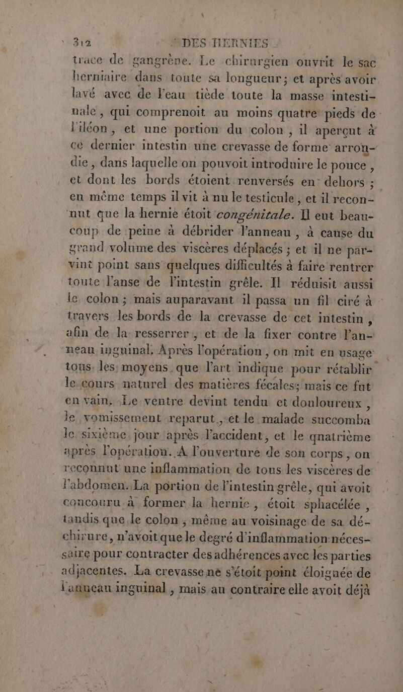 trace de gangrène. Le chirurgien ouvrit le sac herniaire dans toute sa longueur; et après avoir lavé avec de Veau tiède toute la masse intesti- male, qui comprenoit au moins quatre pieds de liléon, et une portion du colon , il apergut è cè dernier intestin une crevasse de forme arron- die, dans laquelle on pouvoit introduire le pouce , et dont les bords étoient renversés en: dehors ; en même temps il vit à nu le testicule, et il recon- aut que la hernie étoit congénirale. U eut beau- coup de peine à débrider l'anneau , à cause du grand volume des viscères déplacés ; et ‘il ne par- vint point sans quelques difficultés à faire rentrer toute l’anse de l’intestin grêle. Il réduisit aussi le colon; mais auparavant il passa un fil ciré à travers les bords de la crevasse de cet intestin , afin de la: resserrer:, et de la fixer contre l’an- neau inguinal, Après Fopération, on mit en usage tous. les: moyens que l’art indique pour rétablir le cours naturel des matières fécaless mais ce fat en vain, Le ventre devint tendu et douloureux , le vomissement reparut,, et le malade succomba le. sixième, jour après laccident, et le qnatrième apres l'opération. À l'ouverture de son corps , on reconnut une inflammation de tous les viseères de l'abdomen.. La portion de l'intestin grêle, qui avoit concouru. a former la hernie, étoit sphacélée , tandis que le colon; même au voisinage de sa dé- chirure, n’avoitque le degré d'inflammation:néces- saire pour contracter des adhérences avec les parties adjacentes. La crevasse ne s’étoit point éloignée de l'anuean inguinal , mais au contraire elle avoit déjà