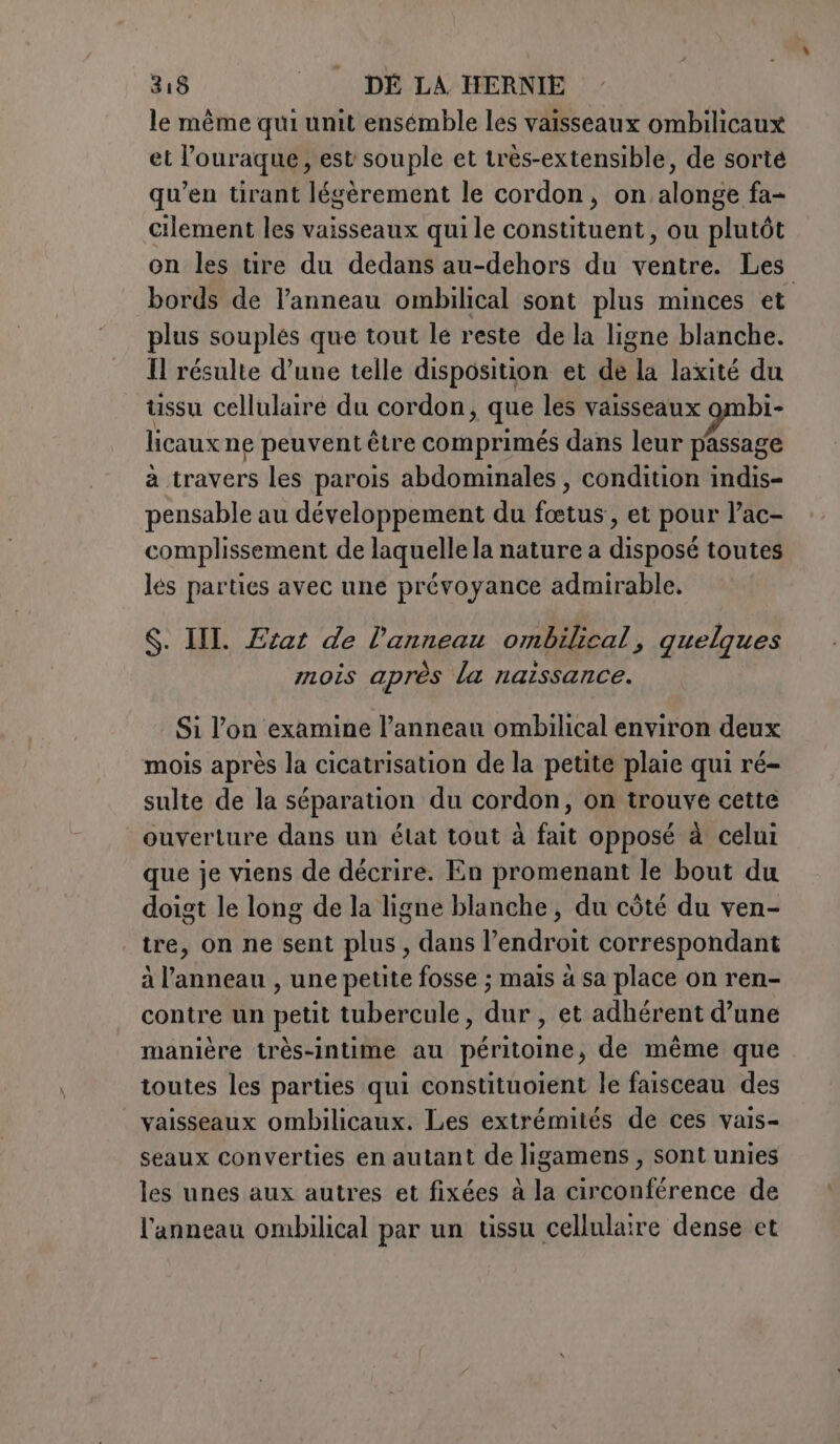 le même qui unit ensémble les vaisseaux ombilicaux et l’ouraque, est souple et très-extensible, de sorte qu’en tirant légèrement le cordon, on alonge fa- cilement les vaisseaux qui le constituent, ou plutôt on les tire du dedans au-dehors du ventre. Les bords de l'anneau ombilical sont plus minces et plus souplés que tout lé reste de la ligne blanche. Il résulte d’une telle disposition et de la laxité du ussu cellulaire du cordon, que les vaisseaux ombi- licaux ne peuvent être comprimés dans leur passage à travers les parois abdominales , condition indis- pensable au développement du fœtus, et pour l’ac- complissement de laquelle la nature a disposé toutes les parties avec une prévoyance admirable, $. II. Etat de l'anneau ombilical, quelques mois après la naissance. Si l’on examine l’anneau ombilical environ deux mois après la cicatrisation de la petite plaie qui ré- sulte de la séparation du cordon, on trouve cette ouverture dans un état tout à fait opposé à celui que je viens de décrire. En promenant le bout du doigt le long de la ligne blanche, du côté du ven- | tre, on ne sent plus, dans l’endroit correspondant à l’anneau, une petite fosse ; mais à sa place on ren- contre un petit tubercule, dur , et adhérent d’une manière très-intime au péritoine, de même que toutes les parties qui constituoient le faisceau des vaisseaux ombilicaux. Les extrémités de ces vais- seaux converties en autant de ligamens , sont unies les unes aux autres et fixées à la circonférence de l'anneau ombilical par un tissu cellulaire dense et