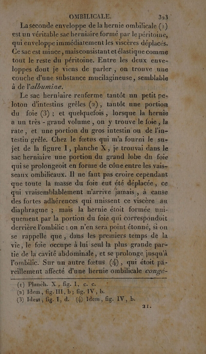 La seconde enveloppe de la hernie ombilicale (1 ) est un véritable sac herniaire formé par le péritoine, qui enveloppe immédiatement les viscères déplacés, Ce sac est mince, maisconsistant et élastique comme tout le reste nei péritoine. Entre les deux enve- loppes dont je viens de parler , on trouve une couche d’une substance mucilagineuse , semblable a de lalbumine. 1 Le sac herniaire renferme tantôt un petit pe- -‘Joton d’intestins gréles (2), tantôt une portion du foie (3); et quelquefois , lorsque la hernie a un trés - grand volume , on y trouve le foie , la rate, et une portion du gros intestin ou de Vin- testin grêle. Chez le fœtus qui m'a fourni le su- jet de la figure I , planche X, je trouvai dans le sac pese une portion. du sai lobe du foie qui se prolongeoit en forme de cône entre les vais- seanx ombihcaux. Il ne faut pas croire cependant que toute la masse du foie eut été déplacée, ce qui vraisemblablement m'arrive jamais, à cause des fortes adhérences qui unissent ce viscère au diaphragme ; mais la hernie étoit formée uni- quement par la PORN du foie qui correspondoit derrière l’ombilic : on n’en sera point étonné, si on se rappelle que, dans les premiers temps de la vie, le foie occupe à lui seul la plus grande par- tie de la cavité abdominale, et se prolonge jusqu’à lombilic. Sur un autre fœtus (4), qui étoit pi- reillement affecté d'une hernie ombilicale cozge- (1) Planeh.. X.;. fig. Ly gato. I (2) Idem, fig. III, b; » fig E Vs; di (3) Ias di (4) Idem, fig. IV, bi TIA 21.