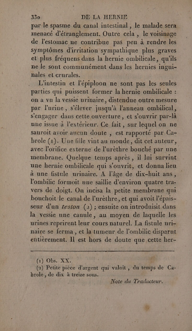 parle spasme du canal intestinal, le malade sera menacé d’etranglement. Outre cela , le voisinage de lestomac ne contribue pas peu à rendre les symptômes d'irritation sympathique plus graves et plus fréquens dans la hernie ombilicale, qu'ils ne le sont communément dans les hernies ingui- nales et crurales. , L’intestin et l’épiploon ne sont pas les seules parties qui puissent former la hernie ombilicale : on a vu la vessie urinaire, distendue outre mesure par l’urine, s'élever jusqu’à l'anneau ombilical, s'engager dans cette ouverture, et s'ouvrir par-là une issue à l'extérieur. Ce fait, sur lequel on ne sauroit avoir aucun doute , est rapporté par Ca- brole (1). Une fille vint au monde, dit cet auteur, avec l’orifice externe de l’urèthre bouché par une membrane. Quelque temps après, il lui survint une hernie ombilicale qui s'ouvrit, et donna lieu à une fistule urinaire. A l’âge de dix-huit ans, l’ombilic formoit une saillie d'environ quatre tra- vers de doigt. On incisa la petite membrane qui bouchoit le canal de l’urèthre, et qui avoit l’épais- seur d’un zestor (2); ensuite on introduisit dans la vessie une canule, au moyen de laquelle les urines reprirent leur cours naturel. La fistule uri- naive se ferma, et la tumeur de l’ombilic disparut entièrement. Il est hors de doute que cette her- (1) Obs. XX. (2) Petite pièce d’argent qui valoit , du temps de Ca- brole, de dix à treize sous. Note du Traducteur, Ly