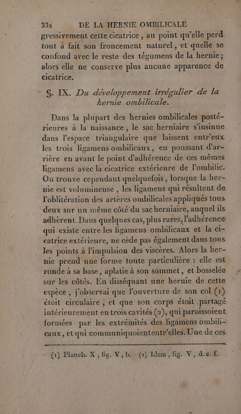 gressivement cette cicatrice , au point qu’elle perd tout à fait son froncement naturel, et quelle se confond avec le reste des tégumens de la hernie ; alors elle ne conserve plus aucune apparence de cicatrice. S. IX. Du développement irrégulier de la hernie pil dii A Dans la plupart des hernies ombilicales posté- rieures à la naissance , le sac herniaire s’insinue dans l'espace triangulaire que laissent entr'eux , les trois ligamens Gabi en poussant d’ar- rière en avant le point d’ SEC auE de ces mêmes ligamens avec la cicatrice extérieure de l’ombilic. vi trouve cependant quelquefois , lorsque la her- nie est volumineuse , les ligamens qui résultent de l’oblitération des artères Peer appliqués tous deux sur un même côté du sac hermiaire, auquel ils adhèrent. Dans quelques cas, plus rares, l’adhérence qui existe entre les ligamens dite et la ci- eatrice extérieure, ne ine pas également dans tous les points à l'impulsion des viscères. Alors la her- nie prend une forme toute particulière : elle est ronde à sa base, aplatie à son sommet, et bosselée sur les côtés. Eh disséquant une hernie de cette espèce , jobservai que l’ouverture de son col (1 1) étoit circulaire , et que son corps étoit . partagé intérieurement en trois cavités (2), qui paroissolent formées par les extrémités des ligamens ombili- caux, etqui communiquoiententr’elles. Une de ces {1) Planch. X. fig. Vj b. - (2) Idem, fig. V, die. f