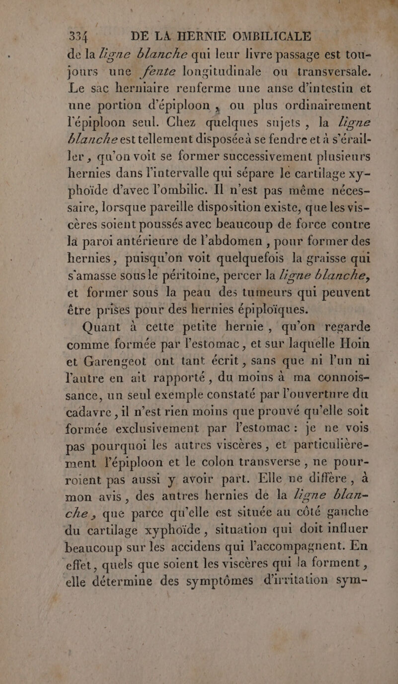 io 334 DE LA HERNIE OMBILICALE i de la ligne blanche qui leur livre passage est tou- jours une /ente longitudinale ou transversale. Le sac herniaire Pinna AR une anse d’intestin et une portion d’épiploon , ou plus ordinairement l'épiploon seul. Chez quelques sujets , la Zigze blanche esttellement disposéeà se fendre et à s’érail- ler , qu’on voit se former successivement plusieurs hernies dans l'intervalle qui sépare le cartilage xy- phoïde d’avec l’ombilic. Il n’est pas même néces- saire, lorsque pareille disposition existe, que les vis- cères soient poussés avec beaucoup de force contre la paroi antérieure de l'abdomen , pour former des hernies, puisqu'on voit quelquefois la graisse qui s'amasse sous le péritoine, percer la ligne blanche, et former sous la peau des tumeurs qui peuvent être prises pour des hernies épiploïques. Quant à cette petite hernie, qu’on regarde comme formée par l’estomac, et sur laquelle Hoin et Garengeot ont tant écrit, sans que ni l’un ni l'autre en ait rapporté, du moins à ma connois- sance, un seul exemple constaté par l’ouverture du cadavre , il n’est rien moins que prouvé qu’elle soit formée exclusivement par lestomac: je ne vois pas pourquoi les autres viscères , et particulière- ment l'épiploon et le colon transverse , ne au roient pas aussi y avoir part. Elle ne “ifèrer, mon avis, des antres hernies de la /zgne D che, que parce qu’elle est située au côté ganche du cartilage xyphoide , situation qui doit influer beaucoup sur les accidens qui l’accompagnent. En ‘effet, quels que soient les viscères qui la forment, elle LÉ RIT des symptômes d'irritalion sy