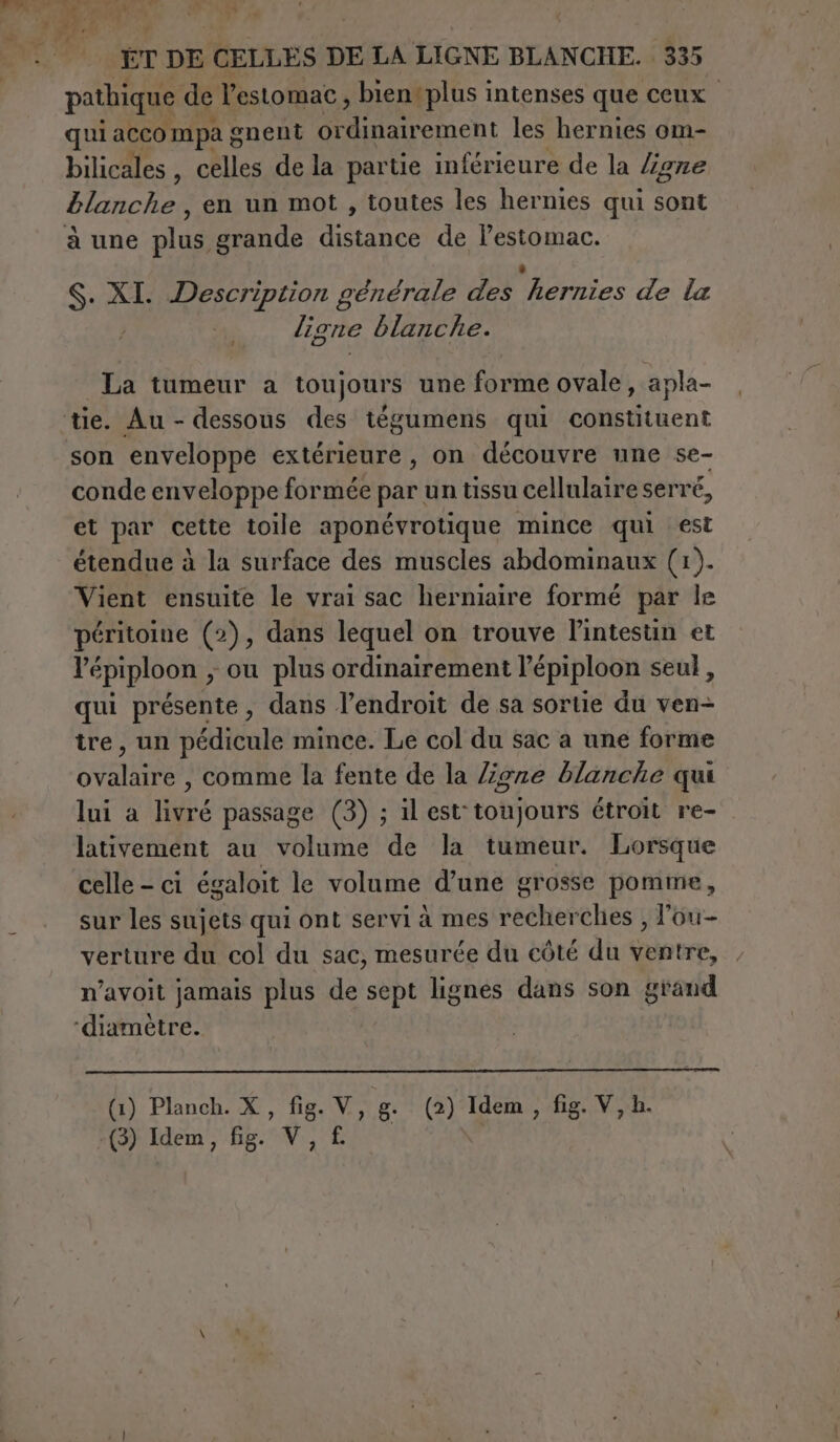 pathique de l'estomac, bientplus intenses que ceux ; qui acco mpa g onent or D ement les hernies om- bilicales, celles de la partie inférieure de la ligne £lanche , en un mot, toutes les hernies qui sont à une plus grande distance de lestomac. S. XI. Description générale des ‘hernies de la ligne blanche. La tumeur a Louliouta une forme ovale, apla- son enveloppe extérieure , on découvre une se- conde enveloppe formée par un tissu cellulaire serré, et par cette toile aponévrotique mince qui est étendue à la surface des muscles abdominaux (1). Vient ensuite le vrai sac herniaire formé par Île péritoine (2), dans lequel on trouve lintestin et l’épiploon , ou plus ordinairement Pépiploon seul, qui présente, dans l’endroit de sa sortie du ven&gt; tre, un pédicule mince. Le col du sac a une forme ovalaire , comme la fente de la lione blanche qui lui a livré passage (3) ; il est toujours étroit re- lativement au volume de la tumeur. Lorsque celle - ci égaloit le volume d’une grosse pomme, sur les sujets qui ont servi à mes recherches , l'ou- verture du col du sac, mesurée du côté du ventre, n’avoit jamais plus de sept lignes dans son grand (1) Planch. X, fig. V, g (2) Idem , fig. V, h. (3) Idem, fig. V,