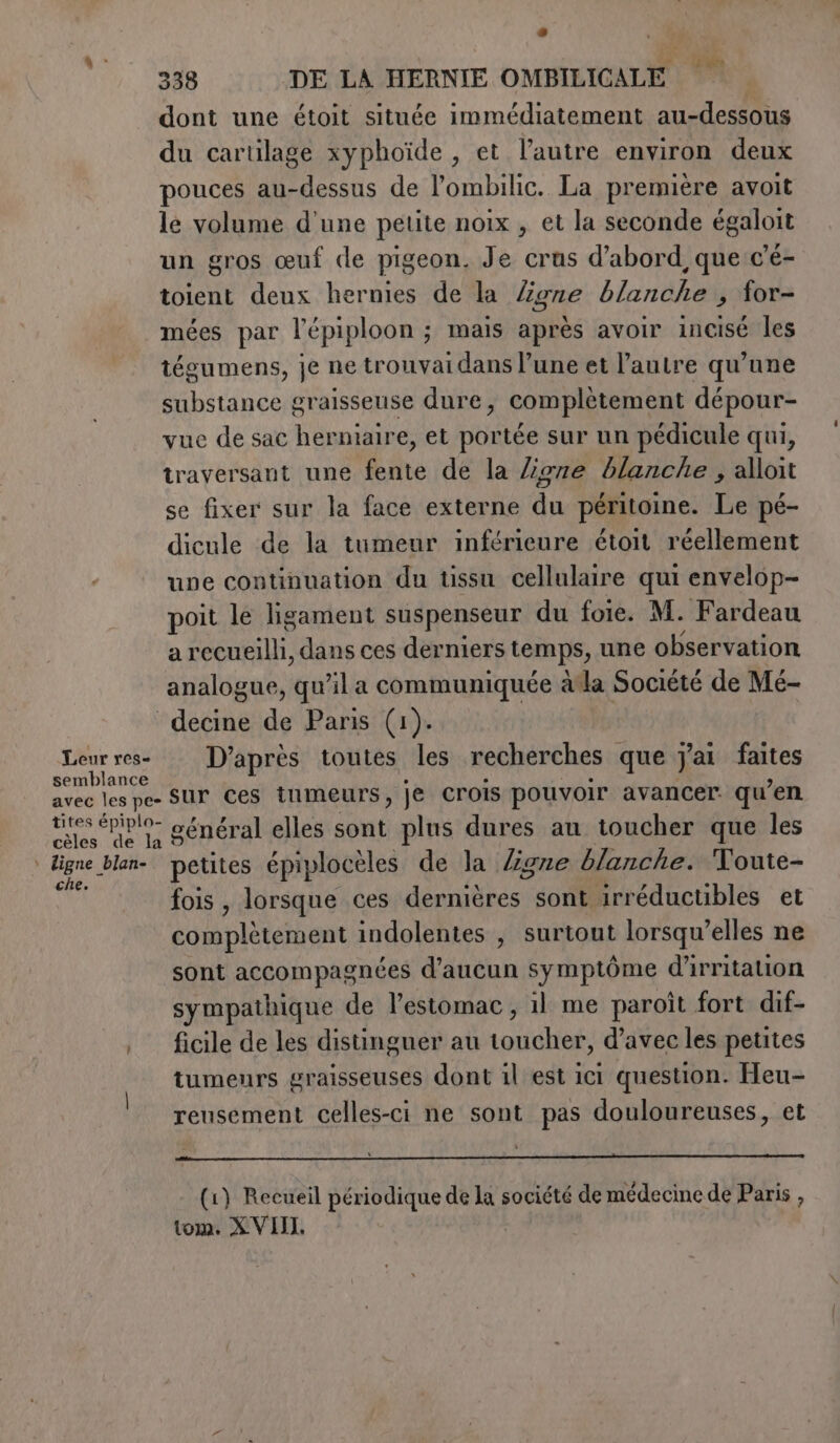 dont une étoit située immédiatement au-dessous du cartilage xyphoïde , et l’autre environ deux pouces au-dessus de l’ombilic. La première avoit le volume d'une petite noix , et la seconde égaloit un gros œuf cle pis eon. Je crus d’abord, que c'é- toient deux hernies de la Zone blirähà ,; for- mées par l'épiploon ; ; mais après avoir incisé les tégumens, je ne trouvaidans l’une et l'autre qu’une substance graisseuse dure, complétement dépour- vue de sac herniaire, et portée sur un pédicule qui, traversant une fente de la /ioze blanche , alloit se fixer sur la face externe du péritoine. Le pé- dicule de la tumeur inférieure étoit réellement une continuation du üssu cellulaire qui envelop- poit le ligament suspenseur du foie. M. Fardeau a recueilli, dans ces derniers temps, une observation analogue, qu’il a communiquée àla Société de Mé- decine de Paris (1). Leur res- D’après toutes les recherches que j'ai faites semblance avec les pe- SUP Ces tumeurs, je crois pouvoir avancer. qu’en tites épiplo- général elles sont plus dures an toucher que les D han) petites épiplocèles de la /igre blanche. Toute- fois , lorsque ces devnitres so Mfi@eredactibles et complètement indolentes , surtout lorsqu’elles ne sont accompagnées d'aucun symptôme d'irritation sympathique de l'estomac, il me paroit fort dif- , ficile de les distinguer au Lotte: d’avec les petites tumenrs graisseuses dont il est ici question. Heu- reusement celles-ci ne sont pas douloureuses, et pare (1) Recueil périodique de la société de médecine de Paris , tom. XVIII,