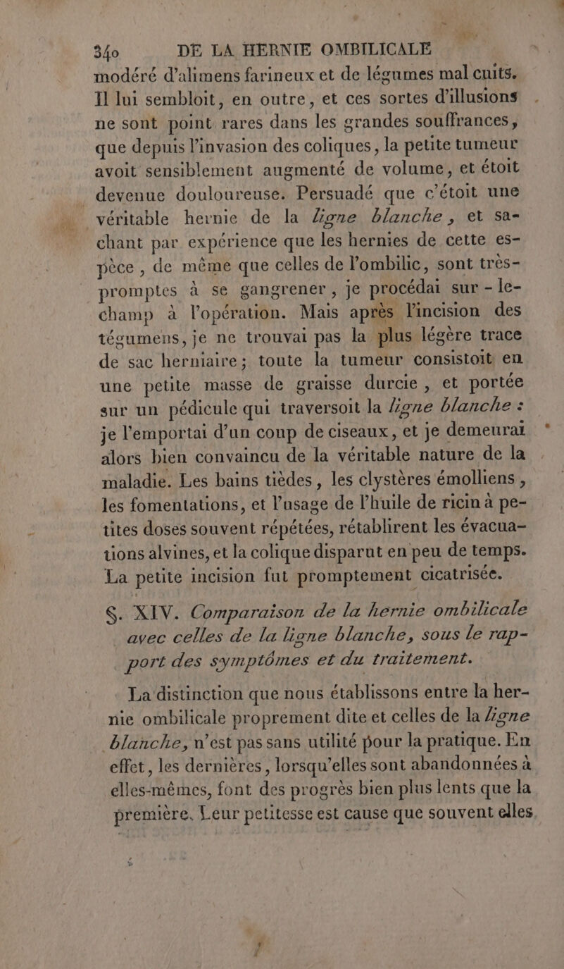 modéré d’alimens farineux et de légumes mal cuits. Il lui sembloit, en outre, et ces sortes d'illusions ne sont point rares dans les grandes souffrances, que depuis l'invasion des coliques, la petite tumeur avoit sensiblement augmenté de volume, et étoit véritable hernie de la ligne blanche, et sa- chant par expérience que les hernies de cette es- pèce , de même que celles de l’ombilic, sont très- promptes à se gangrener, je procédai sur - le- champ à l'opération. Mais après l’incision des tégumens, je ne trouvai pas la plus légère trace de sac herniaire; toute la tumeur consistoit en une petite masse de graisse durcie , et portée sur un pédicule qui traversoit la ligne blanche : je l’emportai d’un coup de ciseaux, et je demeural alors bien convaincu de la véritable nature de la maladie. Les bains tièdes, les clystères émolliens , les fomentations, et l’usage de l'huile de ricin à pe- tions alvines, et la colique disparut en peu de temps. La petite incision fut promptement cicatrisée. S. XIV. Comparaison de la hernie ombilicale avec celles de la ligne blanche, sous le rap- | port des symptômes et du traitement. La distinction que nous établissons entre la her- nie ombilicale proprement dite et celles de la ligne effet, les dernières, lorsqu'elles sont abandonnées à elles-mêmes, font des progrès bien plus lents que la première, Leur petitesse est cause que souvent elles