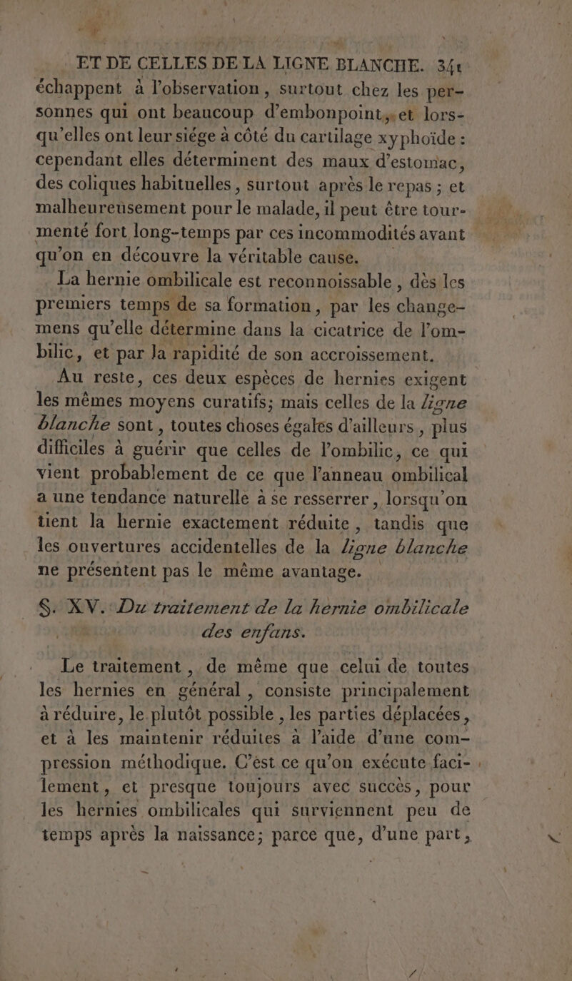 di PO ET DE CELLES DE LA LIGNE BLANCHE. 34t échappent à l'observation, surtout chez les per- sonnes qui ont beaucoup d embonpointyet lors- qu'elles ont leur siége à côté du cartilage xyphoïde : cependant elles déterminent des maux d'estomac, des coliques habituelles , surtout après le repas; et malheureusement pour fs malade, il peut être tour- menté fort long-temps par ces ae avant qu’on en découvre la véritable cause. | La hernie ombilicale est reconnoissable , dés les premiers temps de sa formation, par les change- mens qu’elle détermine dans la cicatrice de l’om- bilic, et par Ja rapidité de son accroissement. Au reste, ces deux espèces de hernies exigent les mêmes moyens curatifs; mais celles de la ligne blanche sont, toutes choses égales d’ailleurs, plus difficiles à ER que celles in l’ombilic, ce qui vient probablement de ce que l'anneau TEE a une tendance naturelle à se resserrer, lorsqu'on tient la hernie exactement réduite, co que les ouvertures accidentelles de la ligne blanche ne présentent pas le même avantage. S. XV. Du traitement de la hernie ombilicale des enfans. Le traitement , de même que celui de toutes les hernies en général , consiste principalement A Le e A Li 0 , , a réduire, le plutôt possible , les parties déplacées, et à les maintenir réduites à l’aide d’une com- pression méthodique. C’éèst ce qu'on exécute faci- lement, et presque toujours avec succès, pour les hernies ombilicales qui surviennent peu de —_
