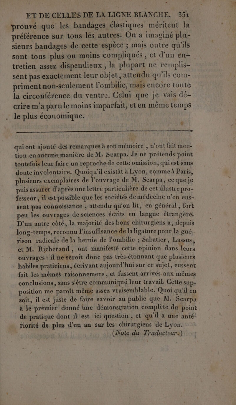 - ET DE CELLES DE LA LIGNE BLANCHE. 351 prouvé que les bandages élastiques méritent la préférence sur tous les autres: On a imaginé plu- sieurs bandages de cette espèce ; mais outre qu'ils sont tous plus ou moins compliqués , et d’un en- tretien assez dispendieux , la plupart ne remplis- sent pas exactement leur objet, attendu qu’ils com- primentnon-seulement l’ombilic, mais encore toute la circonférence du ventre. Celui que je vais dé- crire m’a paru le moins imparfait, et en même temps le plus économique. &amp;. ro qui ont ajouté des remarques à son mémoire , n’ont fait men- tion en aucune manière de M; Scarpa. Je ne prétends point toutefois leur faire un reproche de cette omission, quiest sans doute involontaire. Quoiqu'il existàt à Lyon, comme à Paris, plusieurs exemplaires de l'ouvrage de M. Scarpa; ce que je puis assurer d’après une lettre particulière de cet illustre pro- fesseùr, il est possible que les sociétés de médecine n’en eus- sent pas connoissance , attendu qu'on lit, en général , fort peu les ouvrages de sciences écrits en langue étrangère. D'un autre côté, la majorité des bons chirurgiens a, depuis Jong-temps, reconnu l'insuffisance de la ligature pour la gué . rison radicale de la hernie de l’ombilic ; Sabatier, Lassus, et M. Richerand, ont manifesté cette opinion dans leurs ouvrages : il ne seroit donc pas très-étonnant que plusieurs habiles praticiens, écrivant aujourd’hui sur ce sujet, eussent fait les mêmés raisonnemens, et fussent arrivés.aux mêmes conclusions, sans s'être communiqué leur travail. Cette sup- position me paroit même assez vraisemblable, Quoi qu'il en soit, il est juste de faire savoir au public que M. Scarpa a‘ le premier donné une démonstration complète du point de pratique dont il est ici question , et qu'il a une anté- riorité de plus d’un an sur les chirurgiens de Lyon. (Note du Traducteur.)