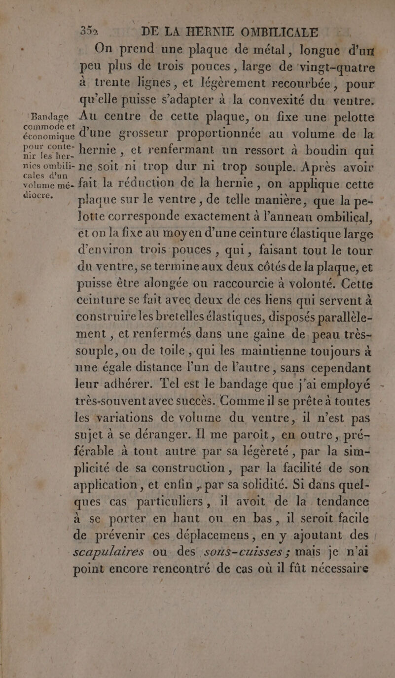 On prend une plaque de métal, longue d'un peu plus de trois pouces , large de vingt-quatre à trente lignes, et Dre on recourbée , pour qu’elle puisse s'adapter à à la convexité du ventre: ‘Bandage Au centre de cette plaque, on fixe une pelotte core d'une grosseur proportionnée au volume de la économique pour conte- hernie , et renfermant un ressort à boudin qui nir les her- nic CORRE soit he trop dur ni trop souple. Après avoir volume mé- fait la réduction de la hernie, on applique cette AS , plaque sur le ventre, de telle manière, que la pe- lotte corresponde astiene à Parnea ombilical, et on la fixe au moyen d’une ceinture élastique large d'environ trois pouces , qui, faisant tout le tour du ventre, se termine aux deux côtés de la plaque, et puisse être alongée ou raccourcie à volonté. Cette ceinture se fait avec deux de ces liens qui servent à construire les bretelles élastiques, disposés parallèle- ment, et renfermés dans une gaine de, peau tres Pri ou de toile , qui les maintienne toujours à une égale distance pr de l'autre, sans cependant leur adbén er. Tel est le bandage que j’ai employé très-souventavec succès. Comme il se prête à toutes les variations de volume du ventre, il n’est pas sujet à se déranger. Il me paroit, en outre , pré- férable à tout autre par sa légèreté, par la sim- plicité de sa construction, par la facilité de son application, et enfin , par sa solidité. Si dans quel- ques cas particuliers, il avoit de la tendance à se porter en haut ou en bas, il seroit facile de prévenir .ces deplacemens, en 5 ajoutant des | scapulaires ou. des sous-cuisses ; mais je n'ai point encore rencontré de cas où il fût nécessaire